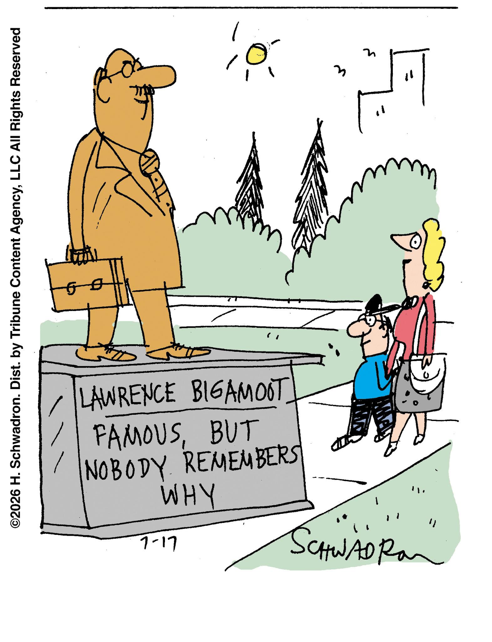 Fiction OCR: ©2026 H. Schwadron. Dist. by Tribune Content AgencyLLC All Rights Reserved LAWRENCE BIGAMOOT FAMOUSBUT NOBODY REMEMBERS WHY 7-17 SCHWAD Ra " 3 ? © 2026 H. Schwadron . Dist . by Tribune Content AgencyLLC All Rights Reserved LAWRENCE BIGAMOOT FAMOUSBUT NOBODY REMEMBERS WHY 7-17 SCHWAD Ra " 3 ?
