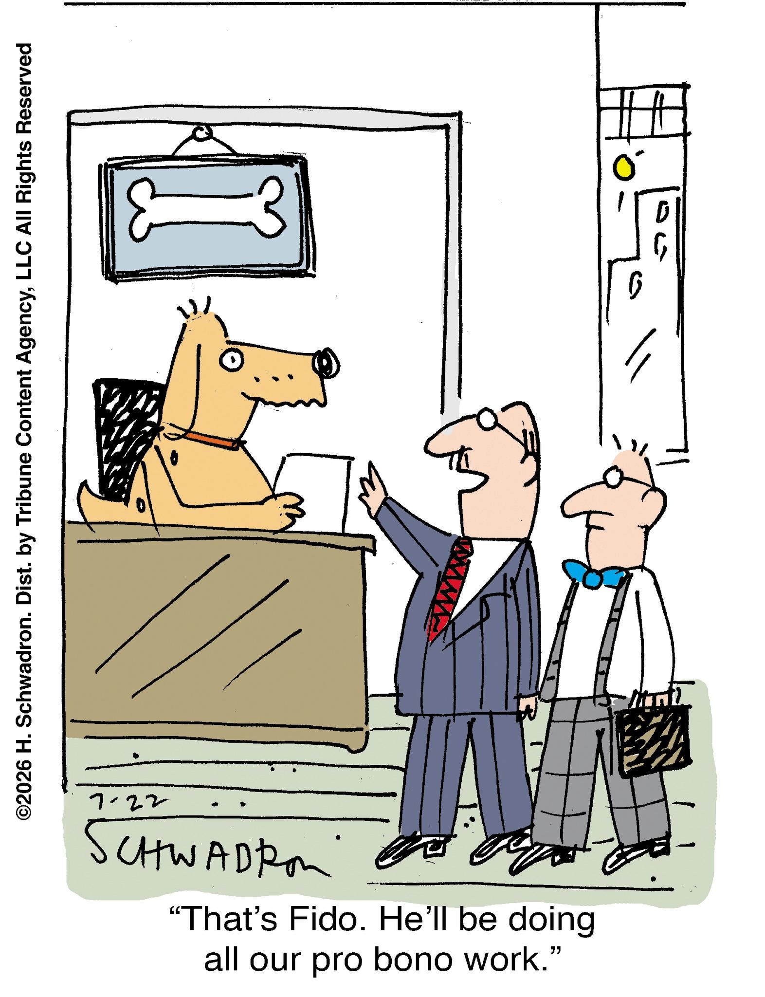 Canidae OCR: ©2026 H. Schwadron. Dist. by Tribune Content AgencyLLC All Rights Reserved 7-22 SCHWADRON "That's Fido. He'll be doing all our pro bono work." ? © 2026 H. Schwadron . Dist . by Tribune Content AgencyLLC All Rights Reserved 7-22 SCHWADRON " That's Fido . He'll be doing all our pro bono work . " ?