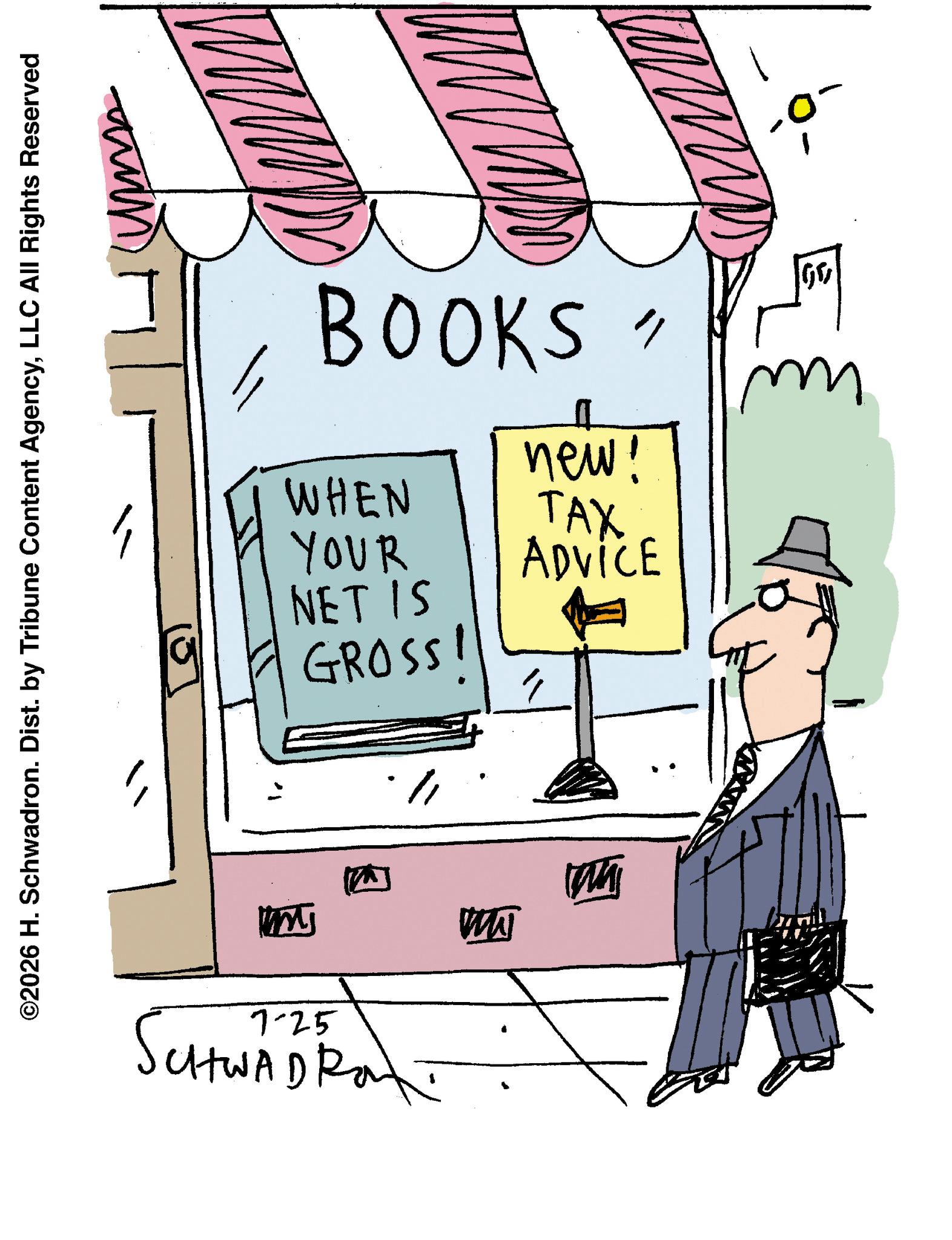 Handwriting OCR: ©2026 H. Schwadron. Dist. by Tribune Content AgencyLLC All Rights Reserved BOOKS WHEN YOUR NET IS GROSSI new! TAX ADVICE 7-25 SutWADRO WWJ MA GO © 2026 H. Schwadron . Dist . by Tribune Content AgencyLLC All Rights Reserved BOOKS WHEN YOUR NET IS GROSSI new ! TAX ADVICE 7-25 SutWADRO WWJ MA GO