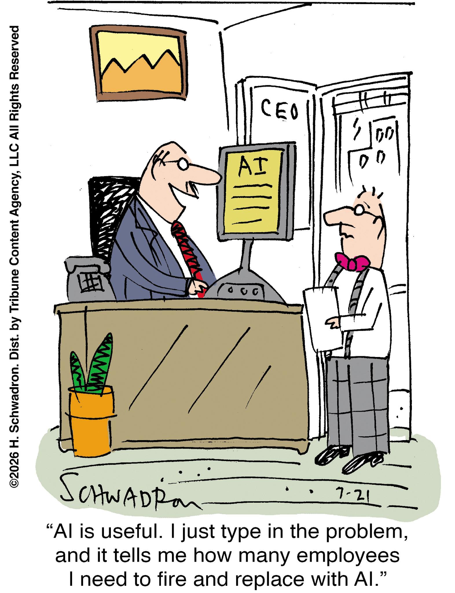 Animation OCR: ©2026 H. Schwadron. Dist. by Tribune Content AgencyLLC All Rights Reserved I AI CEO SCHWADRon 7-21 "Al is useful. I just type in the problemand it tells me how many employees I need to fire and replace with Al." © 2026 H. Schwadron . Dist . by Tribune Content AgencyLLC All Rights Reserved I AI CEO SCHWADRon 7-21 " Al is useful . I just type in the problemand it tells me how many employees I need to fire and replace with Al . "