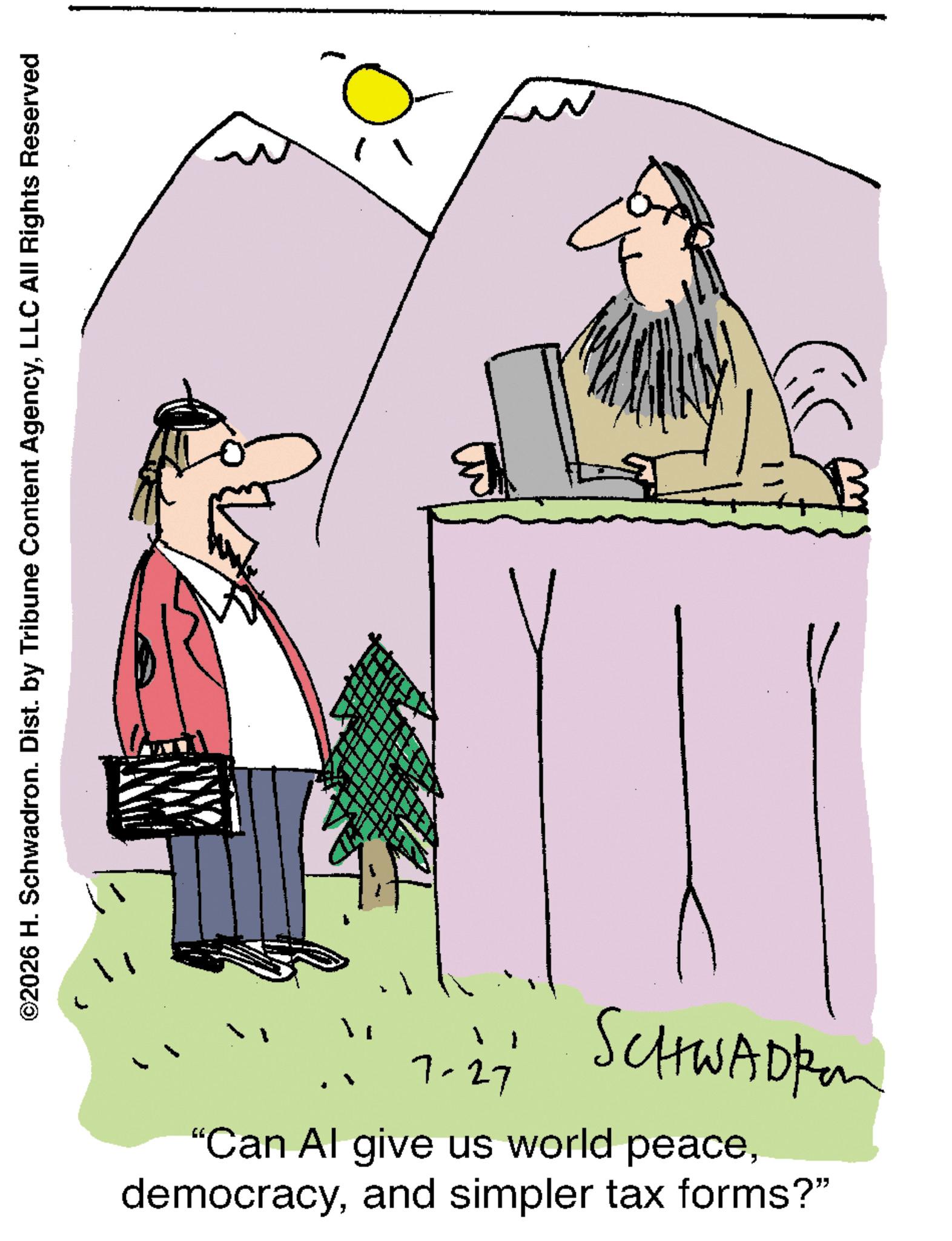 Pleased OCR: ©2026 H. Schwadron. Dist. by Tribune Content AgencyLLC All Rights Reserved " 7-27 SCHWADER "Can Al give us world peaceand simpler tax forms?" © 2026 H. Schwadron . Dist . by Tribune Content AgencyLLC All Rights Reserved " 7-27 SCHWADER " Can Al give us world peaceand simpler tax forms ? "