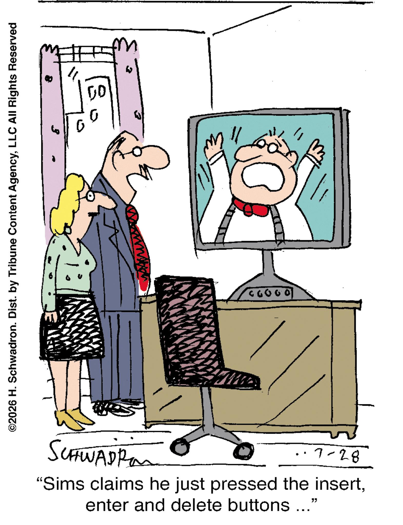 Comics OCR: ©2026 H. Schwadron. Dist. by Tribune Content AgencyLLC All Rights Reserved SCHWADRO 00 ????? ·7-28 "Sims claims he just pressed the insertenter and delete buttons ..." © 2026 H. Schwadron . Dist . by Tribune Content AgencyLLC All Rights Reserved SCHWADRO 00 ????? · 7-28 " Sims claims he just pressed the insertenter and delete buttons ... "