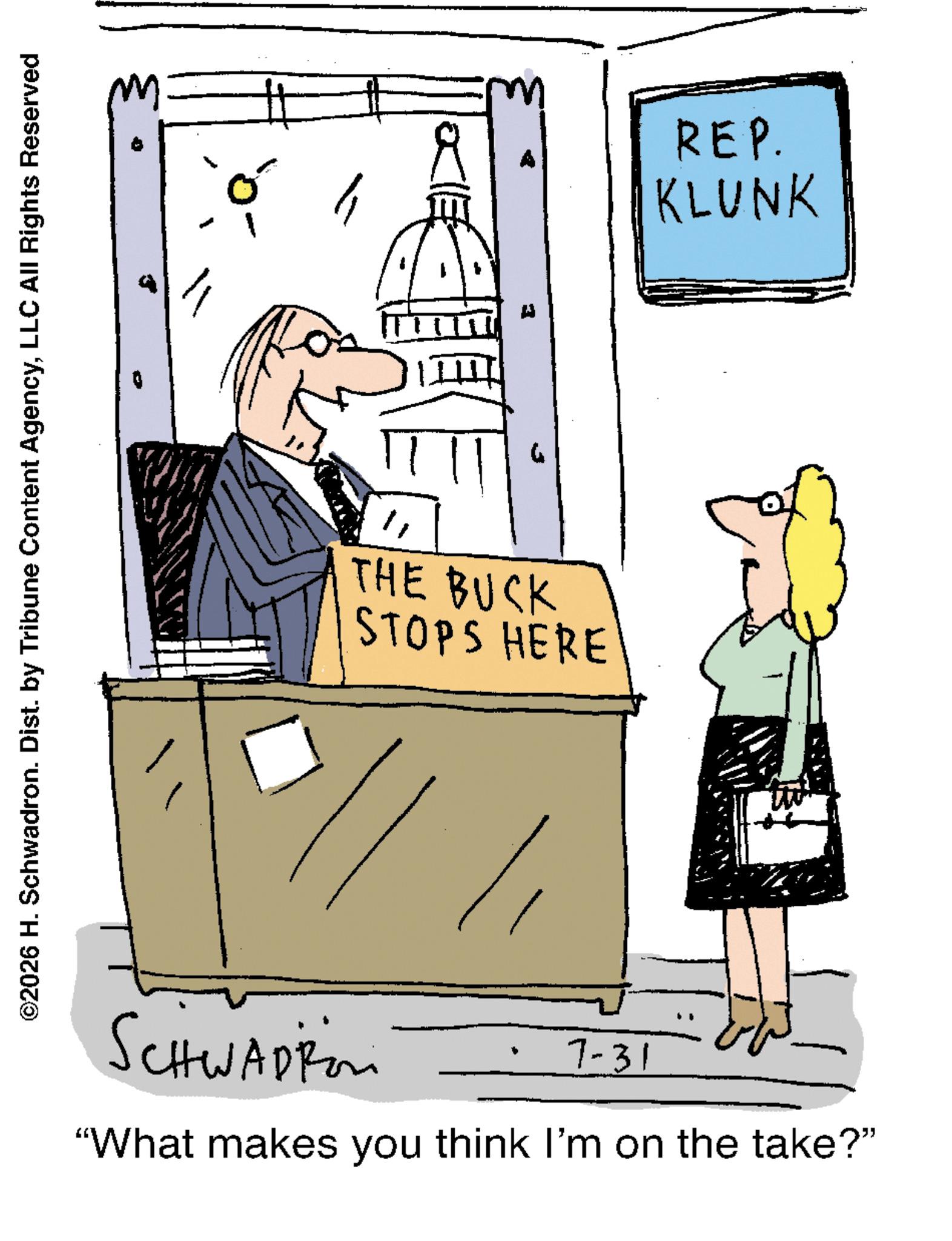 Fiction OCR: ©2026 H. Schwadron. Dist. by Tribune Content AgencyLLC All Rights Reserved " THE BUCK STOPS HERE SCHWADROM 7-31 "What makes you think I'm on the take?" REP. KLUNK © 2026 H. Schwadron . Dist . by Tribune Content AgencyLLC All Rights Reserved " THE BUCK STOPS HERE SCHWADROM 7-31 " What makes you think I'm on the take ? " REP . KLUNK