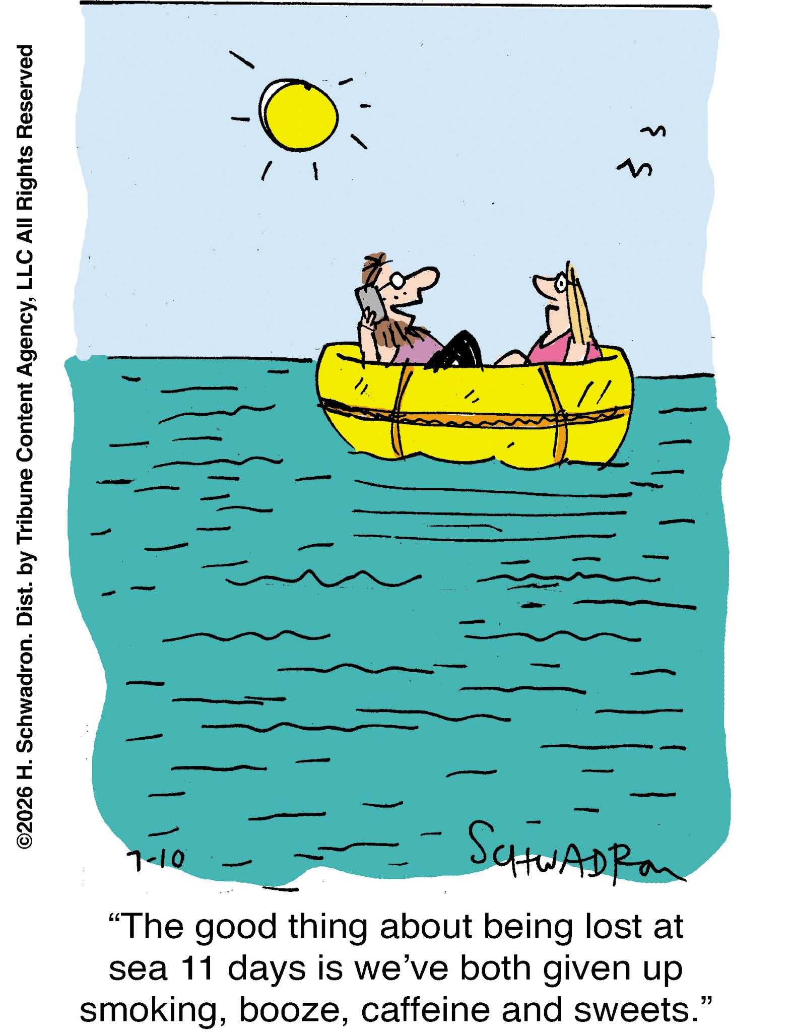 Graphics OCR: 01-L - SCHWADRO "The good thing about being lost at sea 11 days is we've both given up smokingcaffeine and sweets." ? { ©2026 H. Schwadron. Dist. by Tribune Content AgencyLLC All Rights Reserved 01 - L - SCHWADRO " The good thing about being lost at sea 11 days is we've both given up smokingcaffeine and sweets . " ? { © 2026 H. Schwadron . Dist . by Tribune Content AgencyLLC All Rights Reserved