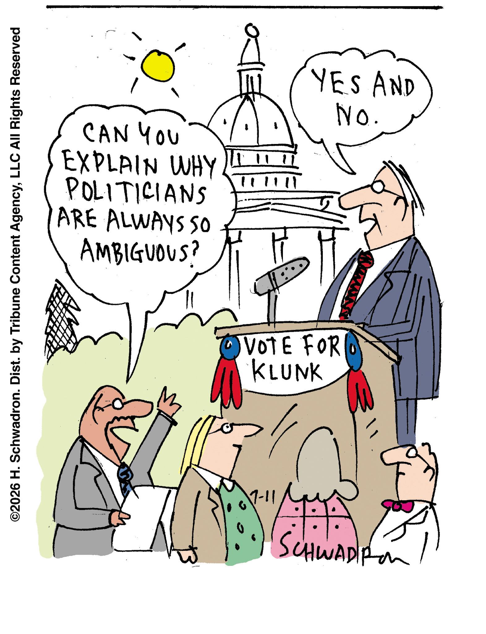 Cartoon OCR: ©2026 H. Schwadron. Dist. by Tribune Content AgencyLLC All Rights Reserved CAN YOU EXPLAIN WHY POLITICIANS ARE ALWAYS SO AMBIGUOUS? 11111 VOTE FOR KLUNK YES AND No. 7-11 SCHWADRO © 2026 H. Schwadron . Dist . by Tribune Content AgencyLLC All Rights Reserved CAN YOU EXPLAIN WHY POLITICIANS ARE ALWAYS SO AMBIGUOUS ? 11111 VOTE FOR KLUNK YES AND No. 7-11 SCHWADRO