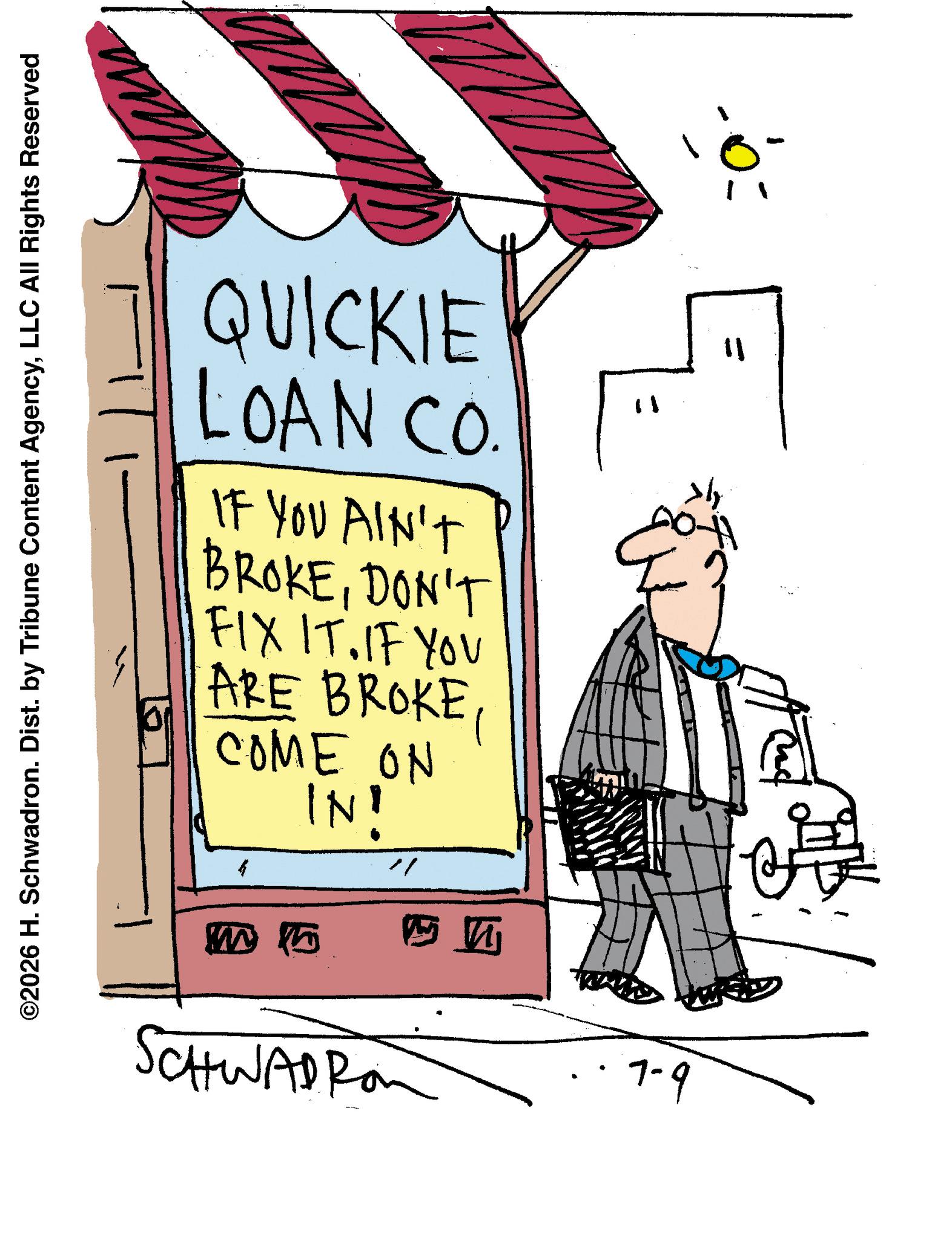 Poster OCR: ©2026 H. Schwadron. Dist. by Tribune Content AgencyLLC All Rights Reserved QUICKIE LOAN CÓ IF YOU AIN'T BROKEDON'T FIX IT. IF YOU ARE BROKE COME ON IN! M 15 SCHWADRO ? 7-9 11 H © 2026 H. Schwadron . Dist . by Tribune Content AgencyLLC All Rights Reserved QUICKIE LOAN CÓ IF YOU AIN'T BROKEDON'T FIX IT . IF YOU ARE BROKE COME ON IN ! M 15 SCHWADRO ? 7-9 11 H