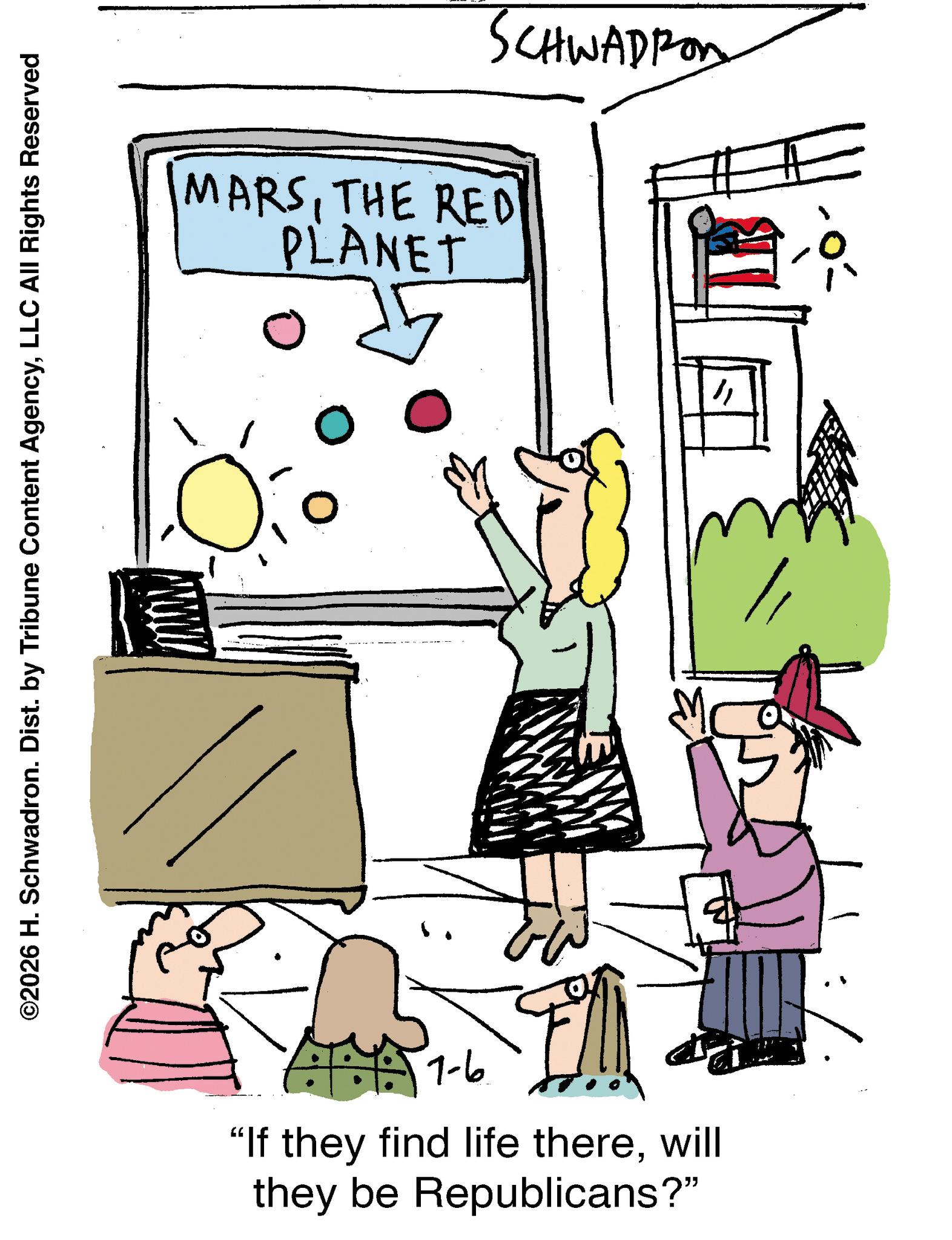 Diagram OCR: ©2026 H. Schwadron. Dist. by Tribune Content AgencyLLC All Rights Reserved SCHWADRON MARSTHE RED PLANET 15 = 0 1-6 "If they find life therewill they be Republicans?" 5 " © 2026 H. Schwadron . Dist . by Tribune Content AgencyLLC All Rights Reserved SCHWADRON MARSTHE RED PLANET 15 = 0 1-6 " If they find life therewill they be Republicans ? " 5 "
