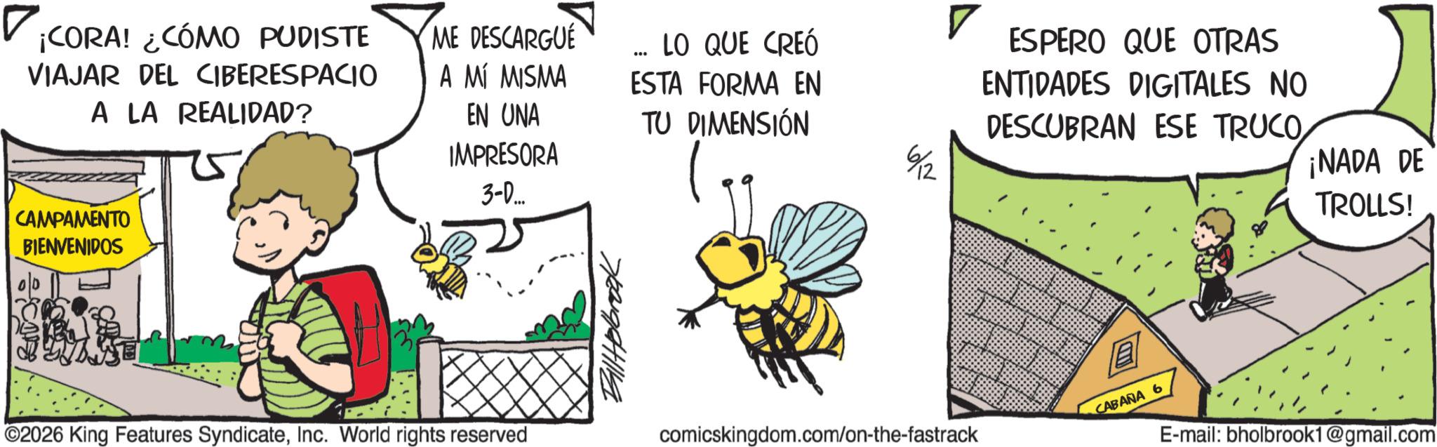 Photo caption OCR: ? CORA! ¿CÓMO PUDISTE VIAJAR DEL CIBERESPACIO A LA REALIDAD? ME DESCARGUE CAMPAMENTO BIENVENIDOS ? LO QUE CREÓ A MÍ MISMA ESTA FORMA EN ESPERO QUE OTRAS ENTIDADES DIGITALES NO EN UNA IMPRESORA 3-D... TU DIMENSIÓN DESCUBRAN ESE TRUCO6/12 ¡NADA DE TROLLS! ©2026 King Features SyndicateInc. World rights reserved comicskingdom.com/on-the-fastrack CABANA 6 E-mail: bholbrook1@gmail.com ? CORA ! ¿ CÓMO PUDISTE VIAJAR DEL CIBERESPACIO A LA REALIDAD ? ME DESCARGUE CAMPAMENTO BIENVENIDOS ? LO QUE CREÓ A MÍ MISMA ESTA FORMA EN ESPERO QUE OTRAS ENTIDADES DIGITALES NO EN UNA IMPRESORA 3 - D ... TU DIMENSIÓN DESCUBRAN ESE TRUCO6/12 ¡ NADA DE TROLLS ! © 2026 King Features SyndicateInc. World rights reserved comicskingdom.com/on-the-fastrack CABANA 6 E - mail : bholbrook1@gmail.com