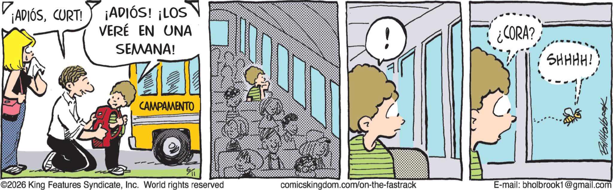Happiness OCR: ¡ADIÓSCURT! ¡ADIÓS! ¡LOS VERÉ EN UNA SEMANA! CAMPAMENTO CORA? SHHHH! 6/1 ©2026 King Features SyndicateInc. World rights reserved comicskingdom.com/on-the-fastrack E-mail: bholbrook1@gmail.com Bill Holbook ¡ ADIÓSCURT ! ¡ ADIÓS ! ¡ LOS VERÉ EN UNA SEMANA ! CAMPAMENTO CORA ? SHHHH ! 6/1 © 2026 King Features SyndicateInc. World rights reserved comicskingdom.com/on-the-fastrack E - mail : bholbrook1@gmail.com Bill Holbook