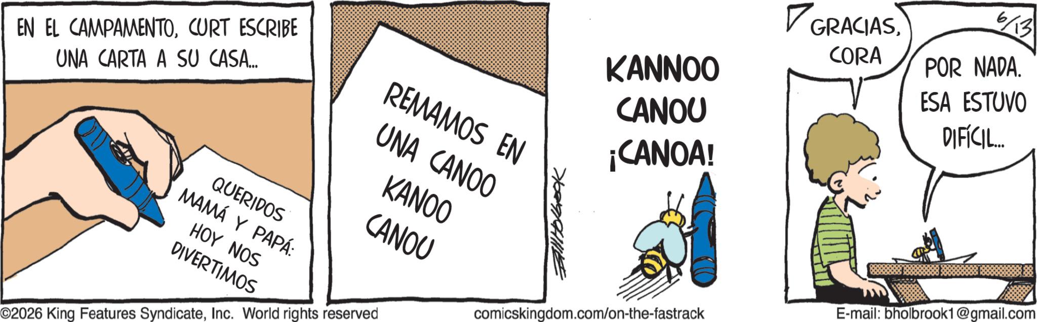 Comic book OCR: GRACIAS6/13 CORA POR NADA. REMAMOS EN KANNOO CANOU ESA ESTUVO DIFÍCIL... ¡CANOA! EN EL CAMPAMENTOCURT ESCRIBE UNA CARTA A SU CASA... QUERIDOS MAMÁ Y PAPÁ: HOY NOS DIVERTIMOS UNA CANOO KANOO CANOU ©2026 King Features SyndicateInc. World rights reserved Fall Holbook comicskingdom.com/on-the-fastrack E-mail: bholbrook1@gmail.com GRACIAS6/13 CORA POR NADA . REMAMOS EN KANNOO CANOU ESA ESTUVO DIFÍCIL ... ¡ CANOA ! EN EL CAMPAMENTOCURT ESCRIBE UNA CARTA A SU CASA ... QUERIDOS MAMÁ Y PAPÁ : HOY NOS DIVERTIMOS UNA CANOO KANOO CANOU © 2026 King Features SyndicateInc. World rights reserved Fall Holbook comicskingdom.com/on-the-fastrack E - mail : bholbrook1@gmail.com