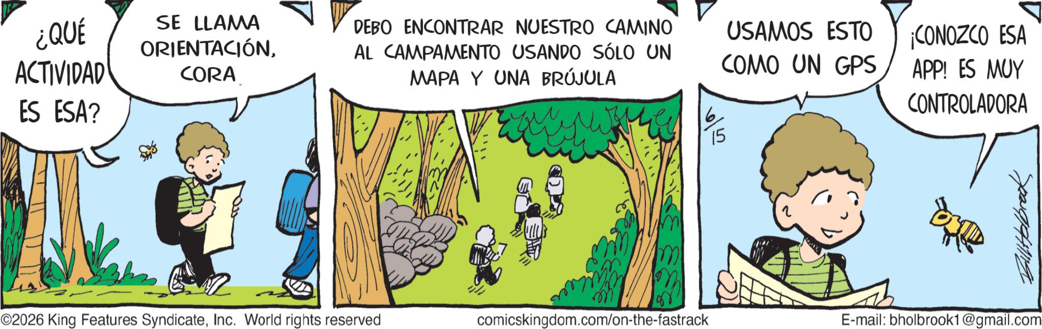 Photo caption OCR: ¿QUÉ ACTIVIDAD ES ESA? SE LLAMA ORIENTACIÓNCORA DEBO ENCONTRAR NUESTRO CAMINO AL CAMPAMENTO USANDO SÓLO UN MAPA Y UNA BRÚJULA USAMOS ESTO COMO UN GPS ¡CONOZCO ESA APP! ES MUY CONTROLADORA 15 Sp20141114 ©2026 King Features SyndicateInc. World rights reserved comicskingdom.com/on-the-fastrack E-mail: bholbrook1@gmail.com ¿ QUÉ ACTIVIDAD ES ESA ? SE LLAMA ORIENTACIÓNCORA DEBO ENCONTRAR NUESTRO CAMINO AL CAMPAMENTO USANDO SÓLO UN MAPA Y UNA BRÚJULA USAMOS ESTO COMO UN GPS ¡ CONOZCO ESA APP ! ES MUY CONTROLADORA 15 Sp20141114 © 2026 King Features SyndicateInc. World rights reserved comicskingdom.com/on-the-fastrack E - mail : bholbrook1@gmail.com
