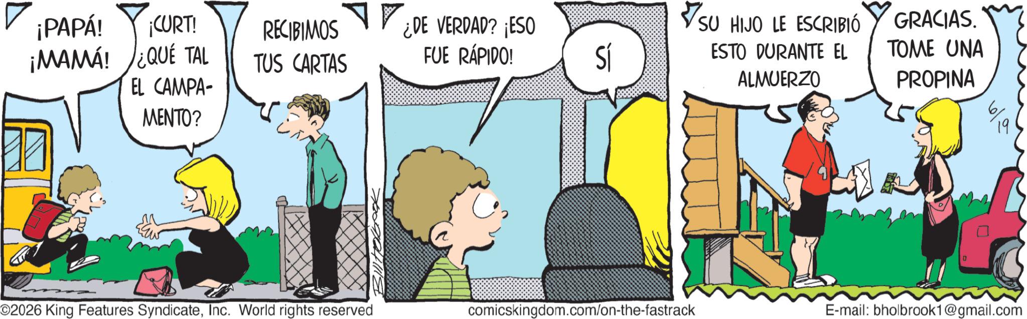 Fictional character OCR: ¡PAPÁ! ¡CURT! ¡MAMA! ¿QUÉ TAL RECIBIMOS TUS CARTAS ¿DE VERDAD? ¡ESO FUE RÁPIDO! Sí EL CAMPA- MENTO? SU HIJO LE ESCRIBIÓ ESTO DURANTE EL ALMUERZO GRACIAS. TOME UNA PROPINA ©2026 King Features SyndicateInc. World rights reserved comicskingdom.com/on-the-fastrack E-mail: bholbrook1@gmail.com ? ¡ PAPÁ ! ¡ CURT ! ¡ MAMA ! ¿ QUÉ TAL RECIBIMOS TUS CARTAS ¿ DE VERDAD ? ¡ ESO FUE RÁPIDO ! Sí EL CAMPA- MENTO ? SU HIJO LE ESCRIBIÓ ESTO DURANTE EL ALMUERZO GRACIAS . TOME UNA PROPINA © 2026 King Features SyndicateInc. World rights reserved comicskingdom.com/on-the-fastrack E - mail : bholbrook1@gmail.com ?