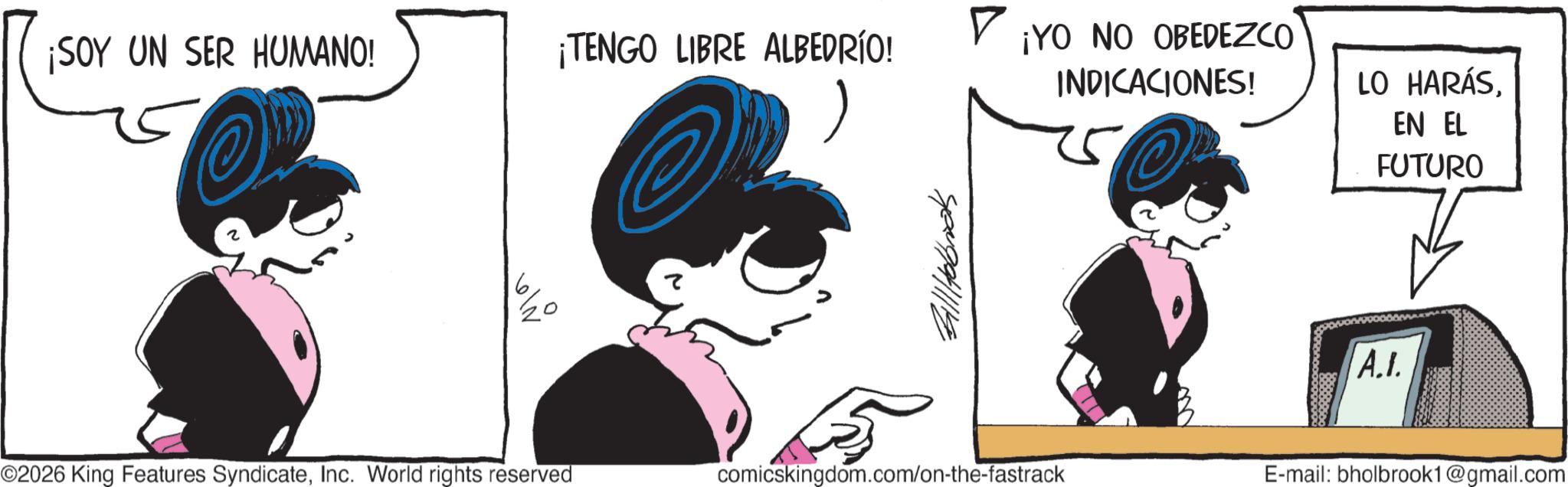 Line art OCR: ¡SOY UN SER HUMANO! ¡TENGO LIBRE ALBEDRÍO! OP ?? 5 ©2026 King Features SyndicateInc. World rights reserved comicskingdom.com/on-the-fastrack ¡YO NO OBEDEZCO INDICACIONES! LO HARÁSEN EL FUTURO A.I. E-mail: bholbrook1@gmail.com ¡ SOY UN SER HUMANO ! ¡ TENGO LIBRE ALBEDRÍO ! OP ?? 5 © 2026 King Features SyndicateInc. World rights reserved comicskingdom.com/on-the-fastrack ¡ YO NO OBEDEZCO INDICACIONES ! LO HARÁSEN EL FUTURO A.I. E - mail : bholbrook1@gmail.com