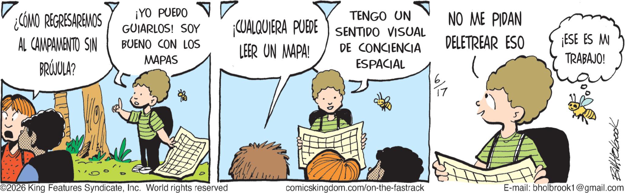 Fictional character OCR: ¿COMO REGRESAREMOS AL CAMPAMENTO SIN BRÚJULA? ?? ¡YO PUEDO GUIARLOS! SOY TENGO UN CUALQUIERA PUEDE SENTIDO VISUAL NO ME PIDAN BUENO CON LOS LEER UN MAPA! DE CONCIENCIA DELETREAR ESO MAPAS ESPACIAL ¡ESE ES MI TRABAJO! ©2026 King Features SyndicateInc. World rights reserved comicskingdom.com/on-the-fastrack E-mail: bholbrook1@gmail.com BilHelbook ¿ COMO REGRESAREMOS AL CAMPAMENTO SIN BRÚJULA ? ?? ¡ YO PUEDO GUIARLOS ! SOY TENGO UN CUALQUIERA PUEDE SENTIDO VISUAL NO ME PIDAN BUENO CON LOS LEER UN MAPA ! DE CONCIENCIA DELETREAR ESO MAPAS ESPACIAL ¡ ESE ES MI TRABAJO ! © 2026 King Features SyndicateInc. World rights reserved comicskingdom.com/on-the-fastrack E - mail : bholbrook1@gmail.com BilHelbook