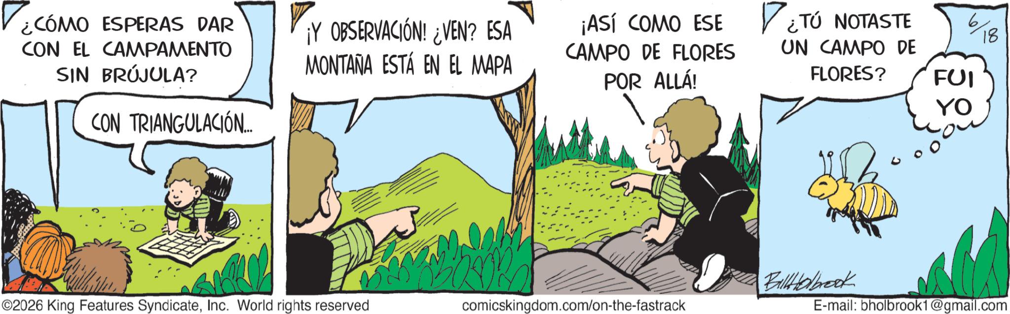 Comic book OCR: ¿CÓMO ESPERAS DAR CON EL CAMPAMENTO SIN BRÚJULA? CON TRIANGULACIÓN... ¡Y OBSERVACIÓN! ¿VEN? ESA MONTAÑA ESTÁ EN EL MAPA ¡ASÍ COMO ESE CAMPO DE FLORES POR ALLÁ! ?? ¿TÚ NOTASTE 6 18 UN CAMPO DE FLORES? FUI YO BallHolbrook ©2026 King Features SyndicateInc. World rights reserved comicskingdom.com/on-the-fastrack E-mail: bholbrook1@gmail.com ¿ CÓMO ESPERAS DAR CON EL CAMPAMENTO SIN BRÚJULA ? CON TRIANGULACIÓN ... ¡ Y OBSERVACIÓN ! ¿ VEN ? ESA MONTAÑA ESTÁ EN EL MAPA ¡ ASÍ COMO ESE CAMPO DE FLORES POR ALLÁ ! ?? ¿ TÚ NOTASTE 6 18 UN CAMPO DE FLORES ? FUI YO BallHolbrook © 2026 King Features SyndicateInc. World rights reserved comicskingdom.com/on-the-fastrack E - mail : bholbrook1@gmail.com