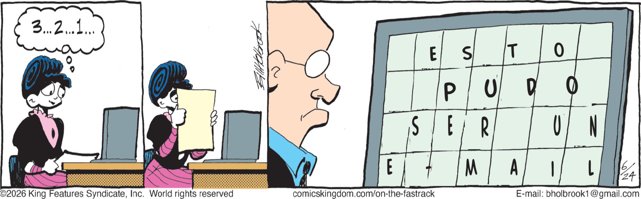 Animated cartoon OCR: 3...2...1... Billabrot E S T P UD SER 0 UN E M A 24 ©2026 King Features SyndicateInc. World rights reserved comicskingdom.com/on-the-fastrack E-mail: bholbrook1@gmail.com 3 ... 2 ... 1 ... Billabrot E S T P UD SER 0 UN E M A 24 © 2026 King Features SyndicateInc. World rights reserved comicskingdom.com/on-the-fastrack E - mail : bholbrook1@gmail.com