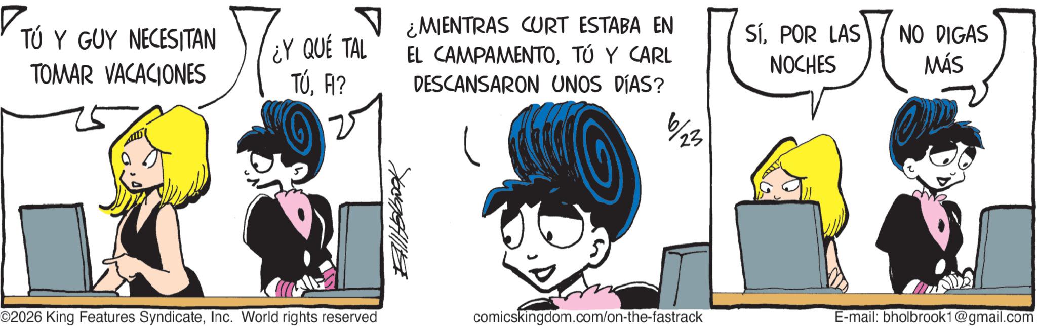 Graphics OCR: ? ¿MIENTRAS CURT ESTABA EN TÚ Y GUY NECESITAN TOMAR VACACIONES ¿Y QUE TAL EL CAMPAMENTOTÚ Y CARL TÚFI? DESCANSARON UNOS DÍAS? 6/23 ???????? ©2026 King Features SyndicateInc. World rights reserved SÍPOR LAS NOCHES NO DIGAS MÁS comicskingdom.com/on-the-fastrack E-mail: bholbrook1@gmail.com ? ¿ MIENTRAS CURT ESTABA EN TÚ Y GUY NECESITAN TOMAR VACACIONES ¿ Y QUE TAL EL CAMPAMENTOTÚ Y CARL TÚFI ? DESCANSARON UNOS DÍAS ? 6/23 ???????? © 2026 King Features SyndicateInc. World rights reserved SÍPOR LAS NOCHES NO DIGAS MÁS comicskingdom.com/on-the-fastrack E - mail : bholbrook1@gmail.com