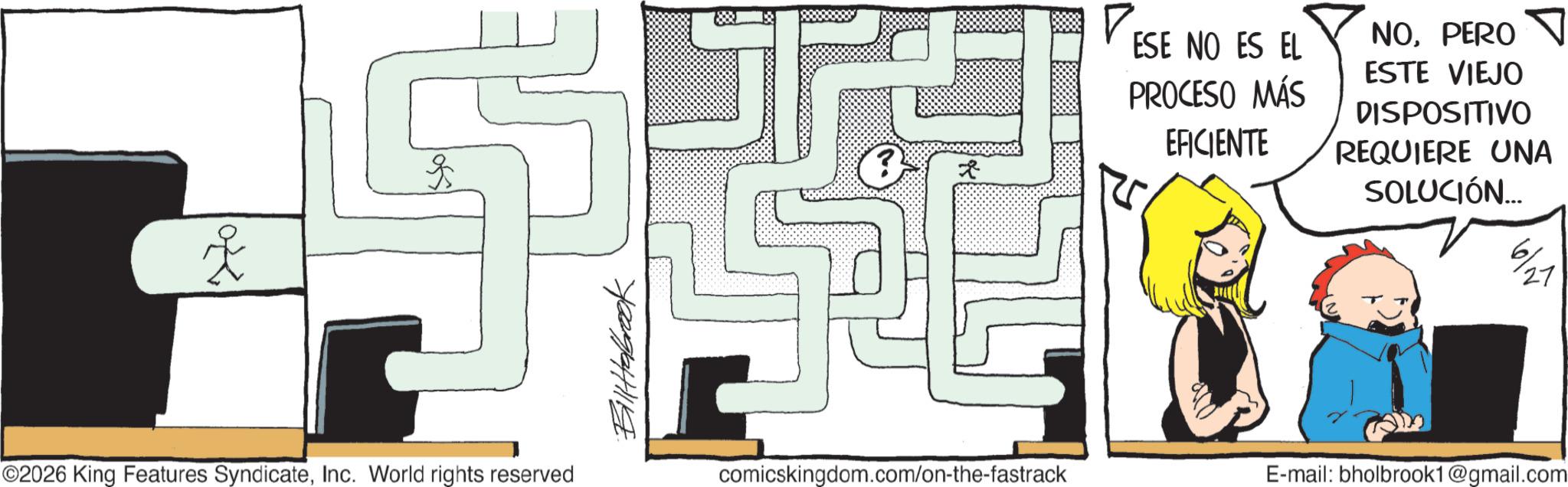 Fiction OCR: ? ©2026 King Features SyndicateInc. World rights reserved Billabrook ? ESE NO ES EL PROCESO MÁS EFICIENTE NOPERO ESTE VIEJO DISPOSITIVO REQUIERE UNA SOLUCIÓN... 6/21 27 comicskingdom.com/on-the-fastrack E-mail: bholbrook1@gmail.com ? © 2026 King Features SyndicateInc. World rights reserved Billabrook ? ESE NO ES EL PROCESO MÁS EFICIENTE NOPERO ESTE VIEJO DISPOSITIVO REQUIERE UNA SOLUCIÓN ... 6/21 27 comicskingdom.com/on-the-fastrack E - mail : bholbrook1@gmail.com
