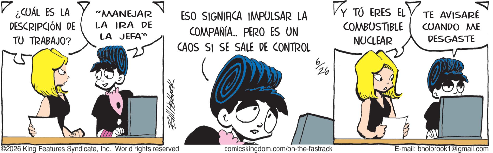 Graphics OCR: ? ¿CUÁL ES LA DESCRIPCIÓN DE TU TRABAJO? "MANEJAR LA IRA DE LA JEFA ESO SIGNIFICA IMPULSAR LA COMPAÑÍA... PERO ES UN CAOS SI SE SALE DE CONTROL VY TÚ ERES EL COMBUSTIBLE NUCLEAR TE AVISARÉ CUANDO ME DESGASTE Bill Hobbook 26 6/10 ©2026 King Features SyndicateInc. World rights reserved comicskingdom.com/on-the-fastrack E-mail: bholbrook1@gmail.com ? ¿ CUÁL ES LA DESCRIPCIÓN DE TU TRABAJO ? " MANEJAR LA IRA DE LA JEFA ESO SIGNIFICA IMPULSAR LA COMPAÑÍA ... PERO ES UN CAOS SI SE SALE DE CONTROL VY TÚ ERES EL COMBUSTIBLE NUCLEAR TE AVISARÉ CUANDO ME DESGASTE Bill Hobbook 26 6/10 © 2026 King Features SyndicateInc. World rights reserved comicskingdom.com/on-the-fastrack E - mail : bholbrook1@gmail.com
