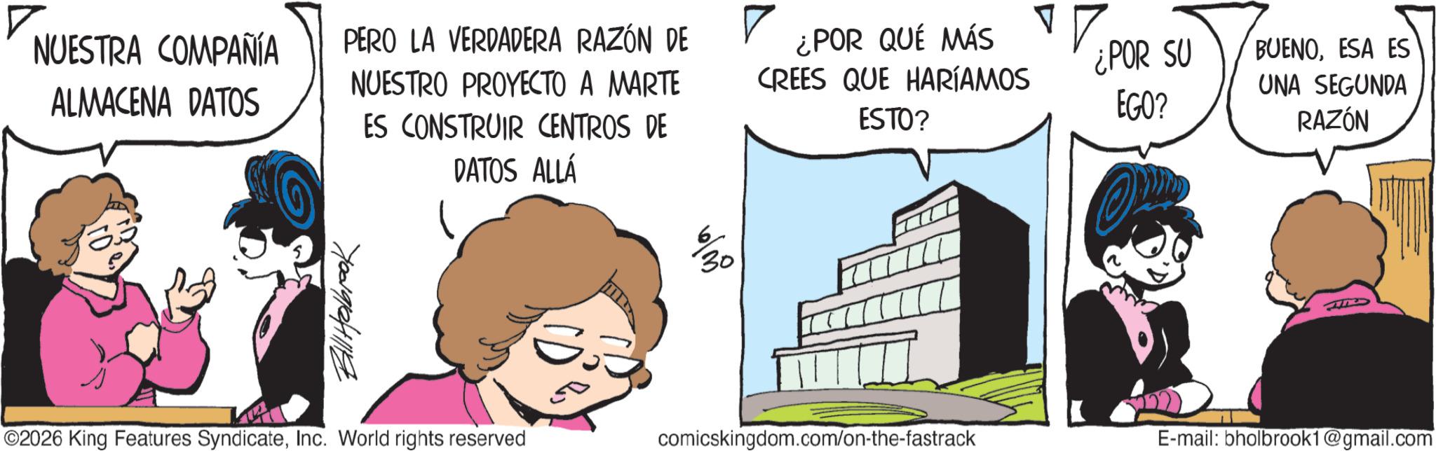 Publication OCR: NUESTRA COMPAÑÍA ALMACENA DATOS PERO LA VERDADERA RAZÓN DE NUESTRO PROYECTO A MARTE ES CONSTRUIR CENTROS DE ¿POR QUÉ MÁS CREES QUE HARÍAMOS ESTO? ¿POR SU EGO? BUENOESA ES UNA SEGUNDA RAZÓN Bill Holbrook DATOS ALLÁ ©2026 King Features SyndicateInc. World rights reserved 6 30 comicskingdom.com/on-the-fastrack E-mail: bholbrook1@gmail.com NUESTRA COMPAÑÍA ALMACENA DATOS PERO LA VERDADERA RAZÓN DE NUESTRO PROYECTO A MARTE ES CONSTRUIR CENTROS DE ¿ POR QUÉ MÁS CREES QUE HARÍAMOS ESTO ? ¿ POR SU EGO ? BUENOESA ES UNA SEGUNDA RAZÓN Bill Holbrook DATOS ALLÁ © 2026 King Features SyndicateInc. World rights reserved 6 30 comicskingdom.com/on-the-fastrack E - mail : bholbrook1@gmail.com