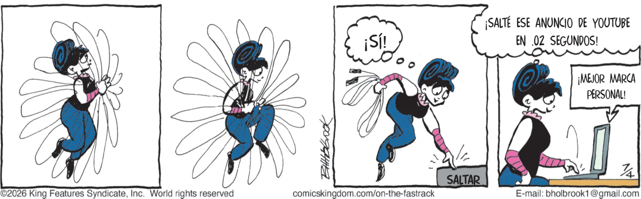 Graphics OCR: ¡Sí! ¡SALTÉ ESE ANUNCIO DE YOUTUBE EN .02 SEGUNDOS! ¡MEJOR MARCA PERSONAL! SALTAR ©2026 King Features SyndicateInc. World rights reserved comicskingdom.com/on-the-fastrack E-mail: bholbrook1@gmail.com ¡ Sí ! ¡ SALTÉ ESE ANUNCIO DE YOUTUBE EN .02 SEGUNDOS ! ¡ MEJOR MARCA PERSONAL ! SALTAR © 2026 King Features SyndicateInc. World rights reserved comicskingdom.com/on-the-fastrack E - mail : bholbrook1@gmail.com