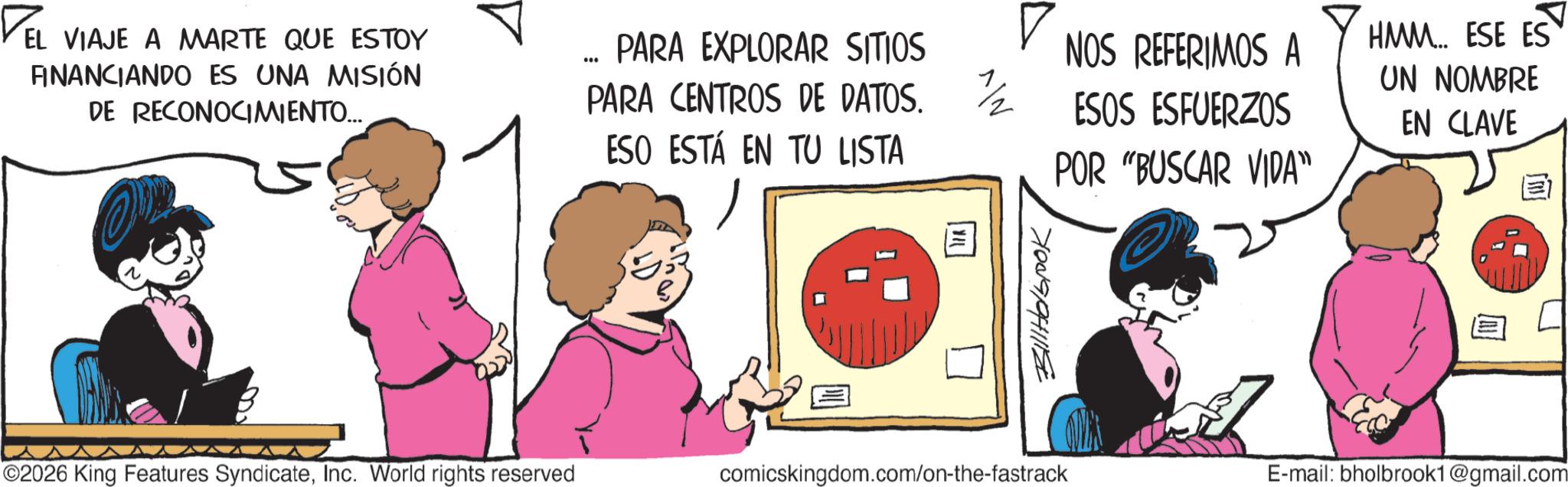 Comic book OCR: ? EL VIAJE A MARTE QUE ESTOY FINANCIANDO ES UNA MISIÓN DE RECONOCIMIENTO... 000 PARA EXPLORAR SITIOS PARA CENTROS DE DATOS. ESO ESTÁ EN TU LISTA ©2026 King Features SyndicateInc. World rights reserved ? NOS REFERIMOS A 1/2 ESOS ESFUERZOS POR "BUSCAR VIDA" ???????? comicskingdom.com/on-the-fastrack HMM. ESE ES UN NOMBRE EN CLAVE E-mail: bholbrook1@gmail.com ? EL VIAJE A MARTE QUE ESTOY FINANCIANDO ES UNA MISIÓN DE RECONOCIMIENTO ... 000 PARA EXPLORAR SITIOS PARA CENTROS DE DATOS . ESO ESTÁ EN TU LISTA © 2026 King Features SyndicateInc. World rights reserved ? NOS REFERIMOS A 1/2 ESOS ESFUERZOS POR " BUSCAR VIDA " ???????? comicskingdom.com/on-the-fastrack HMM . ESE ES UN NOMBRE EN CLAVE E - mail : bholbrook1@gmail.com