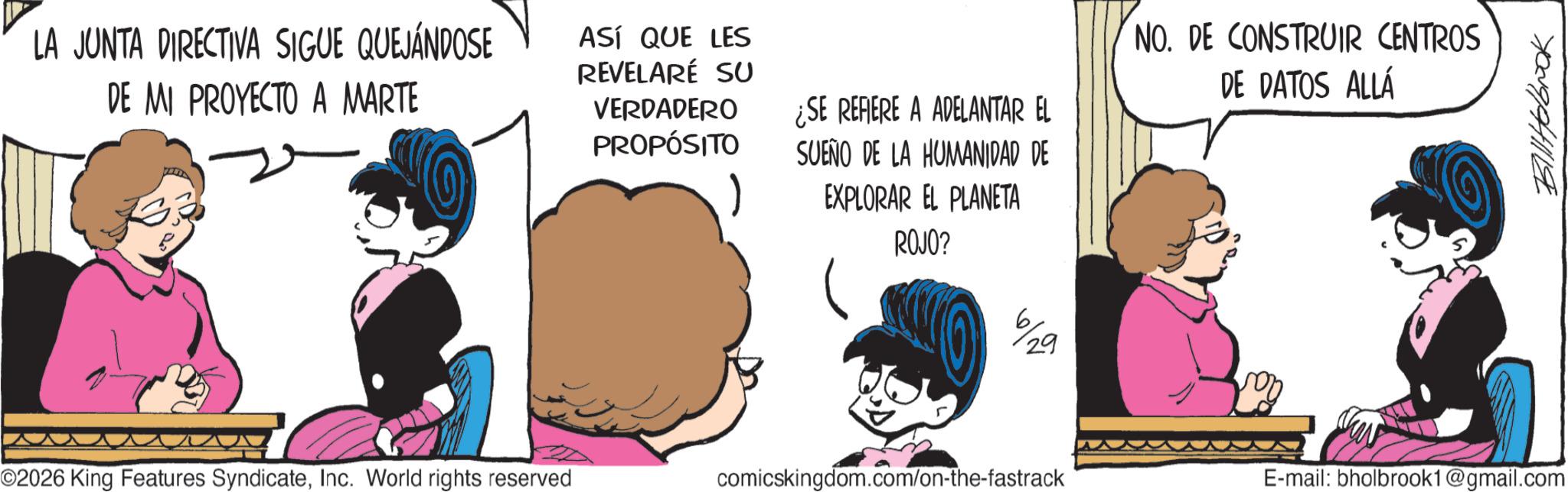 Comic book OCR: ??????? LA JUNTA DIRECTIVA SIGUE QUEJÁNDOSE DE MI PROYECTO A MARTE ASÍ QUE LES REVELARÉ SU VERDADERO PROPÓSITO ¿SE REFIERE A ADELANTAR EL SUEÑO DE LA HUMANIDAD DE EXPLORAR EL PLANETA ROJO? NO. DE CONSTRUIR CENTROS DE DATOS ALLÁ 29 O2026 King Features SyndicateInc. World rights reserved comicskingdom.com/on-the-fastrack E-mail: bholbrook1@gmail.com ??????? LA JUNTA DIRECTIVA SIGUE QUEJÁNDOSE DE MI PROYECTO A MARTE ASÍ QUE LES REVELARÉ SU VERDADERO PROPÓSITO ¿ SE REFIERE A ADELANTAR EL SUEÑO DE LA HUMANIDAD DE EXPLORAR EL PLANETA ROJO ? NO . DE CONSTRUIR CENTROS DE DATOS ALLÁ 29 O2026 King Features SyndicateInc. World rights reserved comicskingdom.com/on-the-fastrack E - mail : bholbrook1@gmail.com