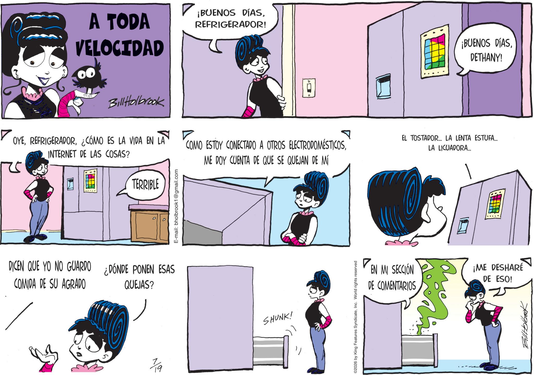 Publication OCR: A TODA VELOCIDAD ¡BUENOS DÍASREFRIGERADOR! ¡BUENOS DÍASDETHANY! Bill Holbrook ? OYE¿CÓMO ES LA VIDA EN LA INTERNET DE LAS COSAS? TERRIBLE E-mail: bholbrook1@gmail.com COMO ESTOY CONECTADO A OTROS ELECTRODOMÉSTICOSME DOY CUENTA DE QUE SE QUEJAN DE MÍ EL TOSTADOR... LA LENTA ESTUFA... LA LICUADORA... DICEN QUE YO NO GUARDO ¿DÓNDE PONEN ESAS COMIDA DE SU AGRADO QUEJAS? 1/19 SHUNK! ©2026 by King Features SyndicateInc. World rights reserved ? EN MI SECCIÓN ¡ME DESHARÉ DE COMENTARIOS DE ESO! 7891941114 A TODA VELOCIDAD ¡ BUENOS DÍASREFRIGERADOR ! ¡ BUENOS DÍASDETHANY ! Bill Holbrook ? OYE¿ CÓMO ES LA VIDA EN LA INTERNET DE LAS COSAS ? TERRIBLE E - mail : bholbrook1@gmail.com COMO ESTOY CONECTADO A OTROS ELECTRODOMÉSTICOSME DOY CUENTA DE QUE SE QUEJAN DE MÍ EL TOSTADOR ... LA LENTA ESTUFA ... LA LICUADORA ... DICEN QUE YO NO GUARDO ¿ DÓNDE PONEN ESAS COMIDA DE SU AGRADO QUEJAS ? 1/19 SHUNK ! © 2026 by King Features SyndicateInc. World rights reserved ? EN MI SECCIÓN ¡ ME DESHARÉ DE COMENTARIOS DE ESO ! 7891941114