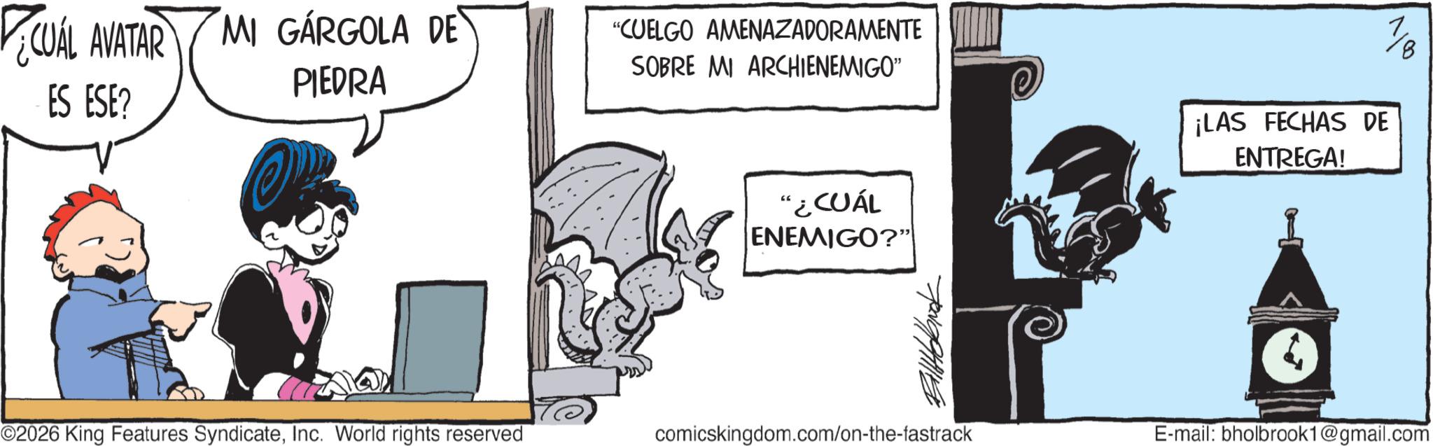 Graphics OCR: CUÁL AVATAR MI GÁRGOLA DE ES ESE? "CUELGO AMENAZADORAMENTE SOBRE MI ARCHIENEMIGO" PIEDRA "¿CUÁL ENEMIGO?" ¡LAS FECHAS DE ENTREGA! 1/18 ©2026 King Features SyndicateInc. World rights reserved comicskingdom.com/on-the-fastrack E-mail: bholbrook1@gmail.com CUÁL AVATAR MI GÁRGOLA DE ES ESE ? " CUELGO AMENAZADORAMENTE SOBRE MI ARCHIENEMIGO " PIEDRA " ¿ CUÁL ENEMIGO ? " ¡ LAS FECHAS DE ENTREGA ! 1/18 © 2026 King Features SyndicateInc. World rights reserved comicskingdom.com/on-the-fastrack E - mail : bholbrook1@gmail.com