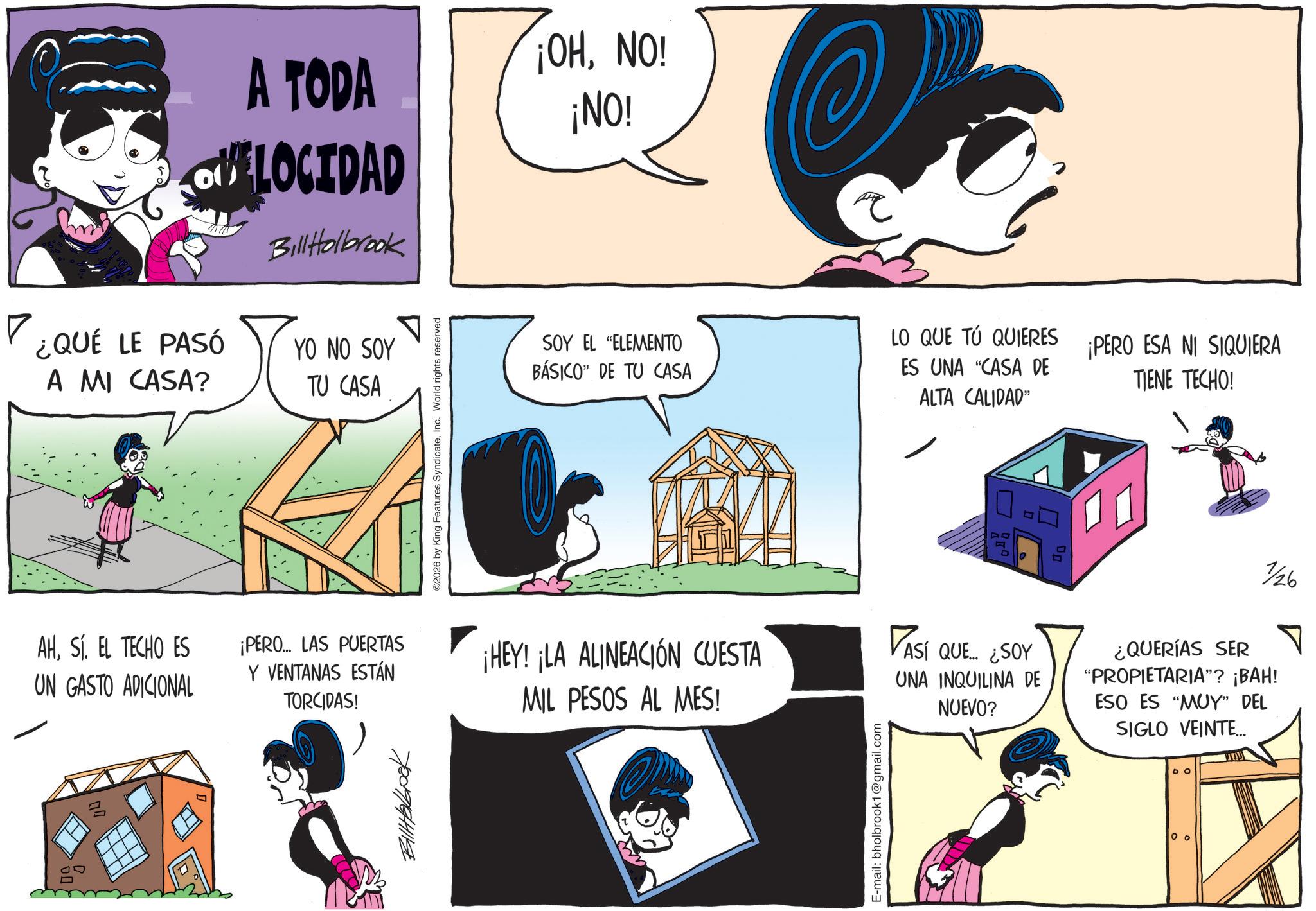 Graphics OCR: ¿QUÉ LE PASÓ A MI CASA? AHSÍ. EL TECHO ES UN GASTO ADICIONAL A TODA LOCIDAD BillHolbrook ¡OHNO! ¡NO! YO NO SOY TU CASA ¡PERO... LAS PUERTAS Y VENTANAS ESTÁN TORCIDAS! 780964118 2026 by King Features SyndicateInc. World rights reserved SOY EL "ELEMENTO BÁSICO" DE TU CASA LO QUE TÚ QUIERES ES UNA "CASA DE ALTA CALIDAD" ¡PERO ESA NI SIQUIERA TIENE TECHO! D ¡HEY! ¡LA ALINEACIÓN CUESTA MIL PESOS AL MES! VASÍ QUE ¿SOY UNA INQUILINA DE NUEVO? 1/26 ¿QUERÍAS SER "PROPIETARIA"? ¡BAH! ESO ES "MUY" DEL SIGLO VEINTE... E-mail: bholbrook1@gmail.com DO 0 ° ?? ¿ QUÉ LE PASÓ A MI CASA ? AHSÍ . EL TECHO ES UN GASTO ADICIONAL A TODA LOCIDAD BillHolbrook ¡ OHNO ! ¡ NO ! YO NO SOY TU CASA ¡ PERO ... LAS PUERTAS Y VENTANAS ESTÁN TORCIDAS ! 780964118 2026 by King Features SyndicateInc. World rights reserved SOY EL " ELEMENTO BÁSICO " DE TU CASA LO QUE TÚ QUIERES ES UNA " CASA DE ALTA CALIDAD " ¡ PERO ESA NI SIQUIERA TIENE TECHO ! D ¡ HEY ! ¡ LA ALINEACIÓN CUESTA MIL PESOS AL MES ! VASÍ QUE ¿ SOY UNA INQUILINA DE NUEVO ? 1/26 ¿ QUERÍAS SER " PROPIETARIA " ? ¡ BAH ! ESO ES " MUY " DEL SIGLO VEINTE ... E - mail : bholbrook1@gmail.com DO 0 ° ??