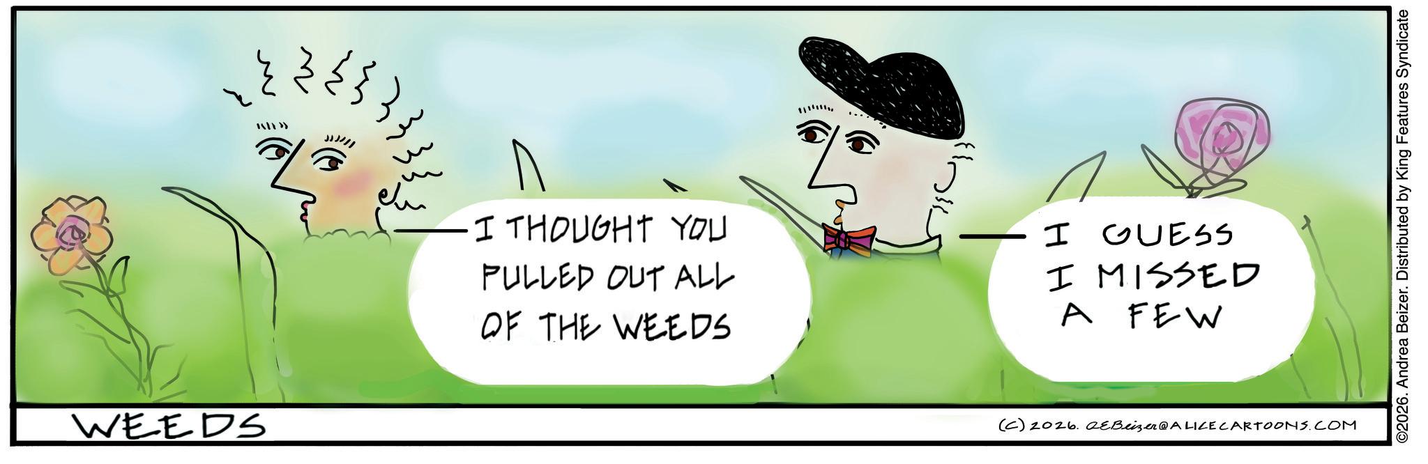 Animation OCR: WEEDS ??? | » JJ)/// ·I THOUGHT YOU PULLED OUT ALL OF THE WEEDS I GUESS I MISSED A FEW (C) 2026. eBeizer@ALICE CARTOONS.COM ©2026. Andrea Beizer. Distributed by King Features Syndicate WEEDS ??? | » JJ ) /// · I THOUGHT YOU PULLED OUT ALL OF THE WEEDS I GUESS I MISSED A FEW ( C ) 2026. eBeizer @ ALICE CARTOONS.COM © 2026 . Andrea Beizer . Distributed by King Features Syndicate