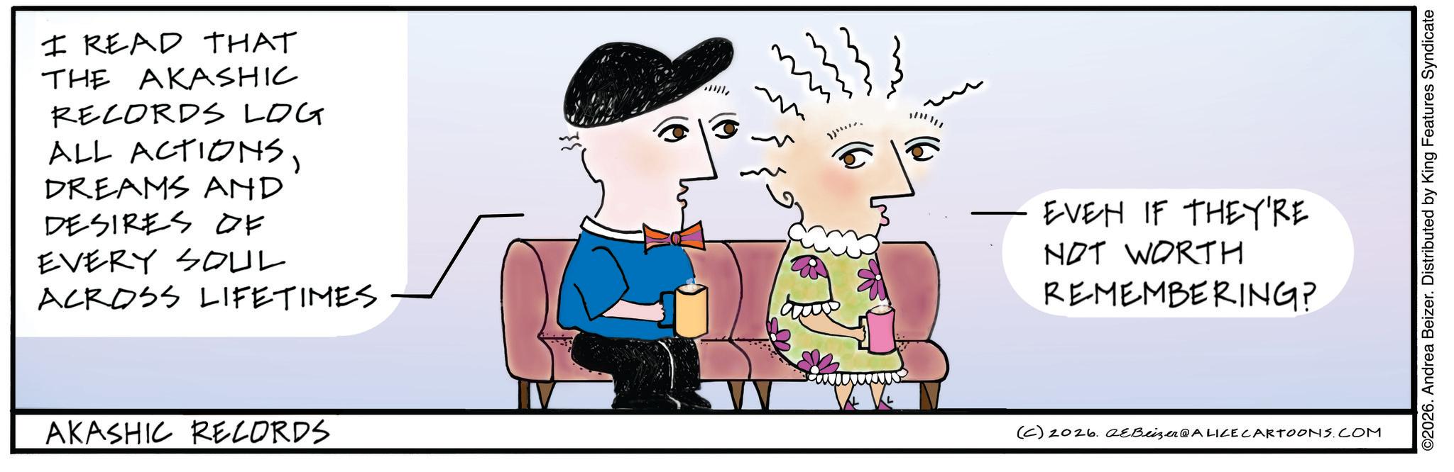 Graphics OCR: I READ THAT THE AKASHIC RECORDS LOG ALL ACTIONSDREAMS AND DESIRES OF EVERY SOUL ACROSS LIFETIMES EVEN IF THEY'RE NOT WORTH REMEMBERING? AKASHIC RECORDS (C) 2026. eBeizer@ALICE CARTOONS.COM ©2026. Andrea Beizer. Distributed by King Features Syndicate I READ THAT THE AKASHIC RECORDS LOG ALL ACTIONSDREAMS AND DESIRES OF EVERY SOUL ACROSS LIFETIMES EVEN IF THEY'RE NOT WORTH REMEMBERING ? AKASHIC RECORDS ( C ) 2026. eBeizer @ ALICE CARTOONS.COM © 2026 . Andrea Beizer . Distributed by King Features Syndicate