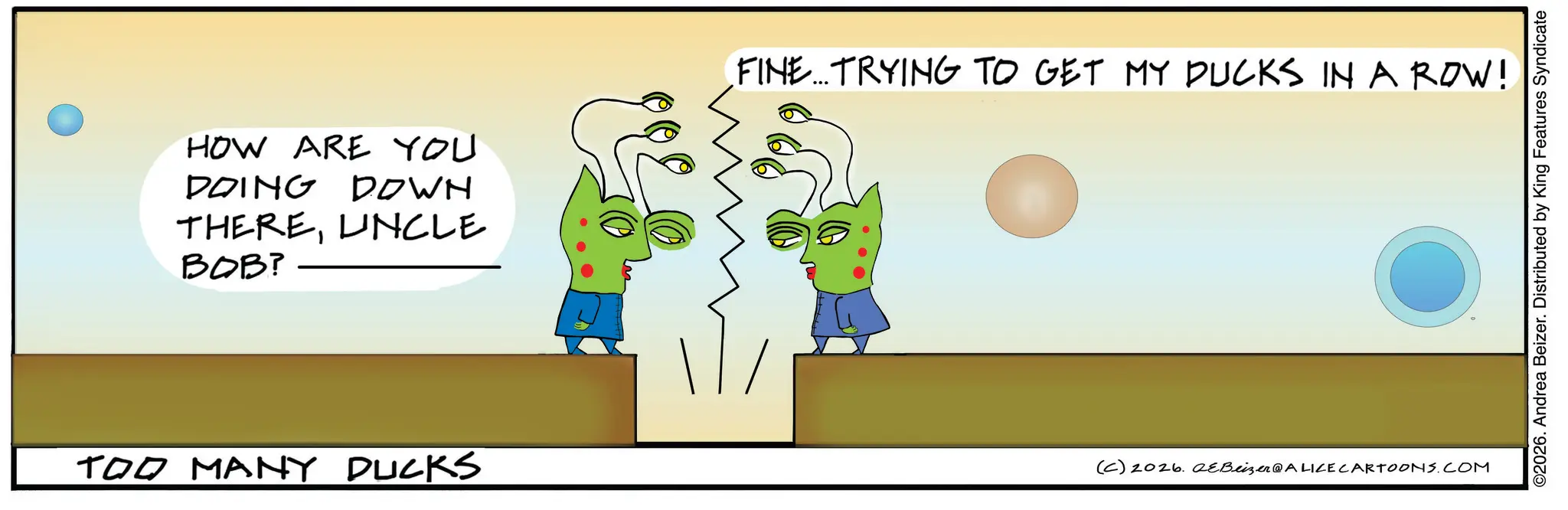 Graphic design OCR: HOW ARE YOU DOING DOWN THEREUNCLE BOB? FINE...TRYING TO GET MY DUCKS IN A ROW! TOO MANY DUCKS (C) 2026. eBeizer@ALICE CARTOONS.COM ©2026. Andrea Beizer. Distributed by King Features Syndicate HOW ARE YOU DOING DOWN THEREUNCLE BOB ? FINE ... TRYING TO GET MY DUCKS IN A ROW ! TOO MANY DUCKS ( C ) 2026. eBeizer @ ALICE CARTOONS.COM © 2026 . Andrea Beizer . Distributed by King Features Syndicate