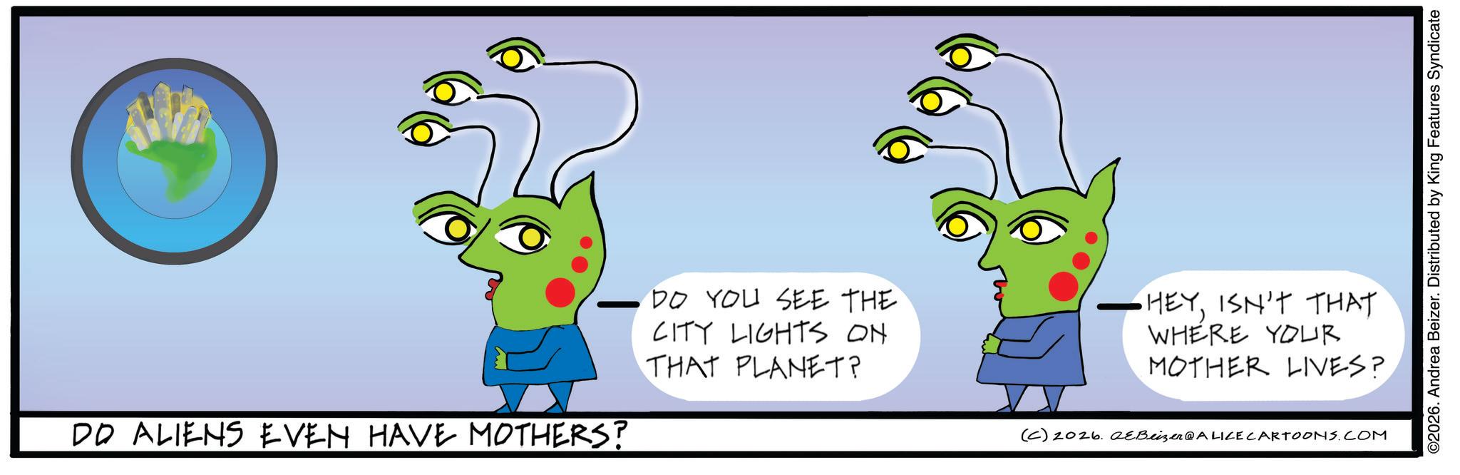 Handwriting OCR: DD ALIENS EVEN HAVE MOTHERS? DO YOU SEE THE CITY LIGHTS ON THAT PLANET? ©2026. Andrea Beizer. Distributed by King Features Syndicate •HEYISN'T THAT WHERE YOUR MOTHER LIVES? (C) 2026. 2eBeizer@ALICE CARTOONS.COM DD ALIENS EVEN HAVE MOTHERS ? DO YOU SEE THE CITY LIGHTS ON THAT PLANET ? © 2026 . Andrea Beizer . Distributed by King Features Syndicate • HEYISN'T THAT WHERE YOUR MOTHER LIVES ? ( C ) 2026. 2eBeizer @ ALICE CARTOONS.COM