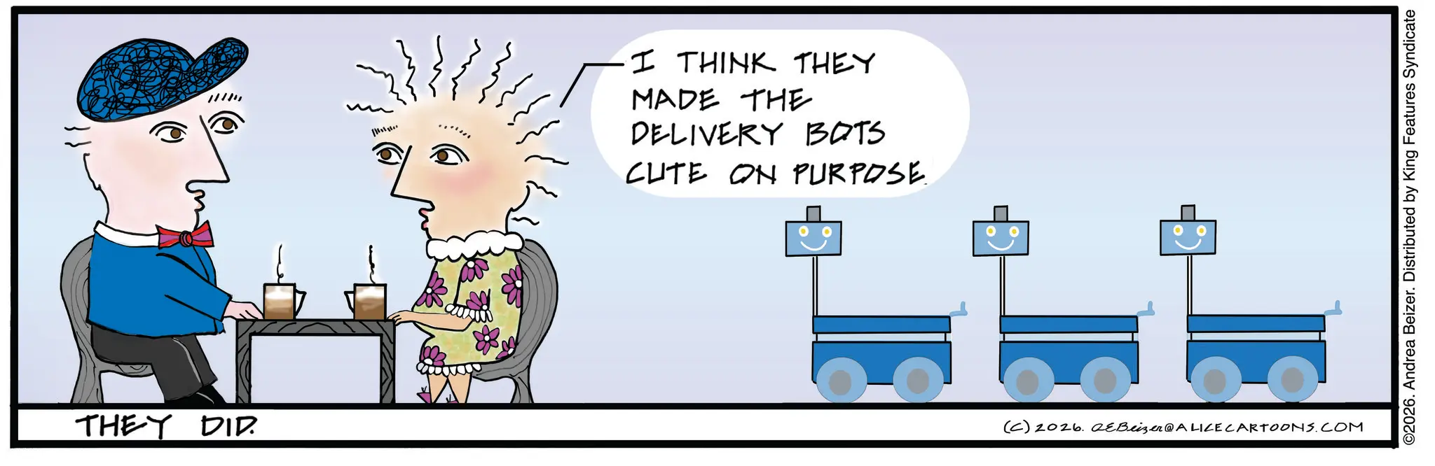 Child art OCR: THEY DID. I THINK THEY MADE THE DELIVERY BOTS CUTE ON PURPOSE. (C) 2026. aeBeizer@ALICE CARTOONS.COM ©2026. Andrea Beizer. Distributed by King Features Syndicate THEY DID . I THINK THEY MADE THE DELIVERY BOTS CUTE ON PURPOSE . ( C ) 2026. aeBeizer @ ALICE CARTOONS.COM © 2026 . Andrea Beizer . Distributed by King Features Syndicate