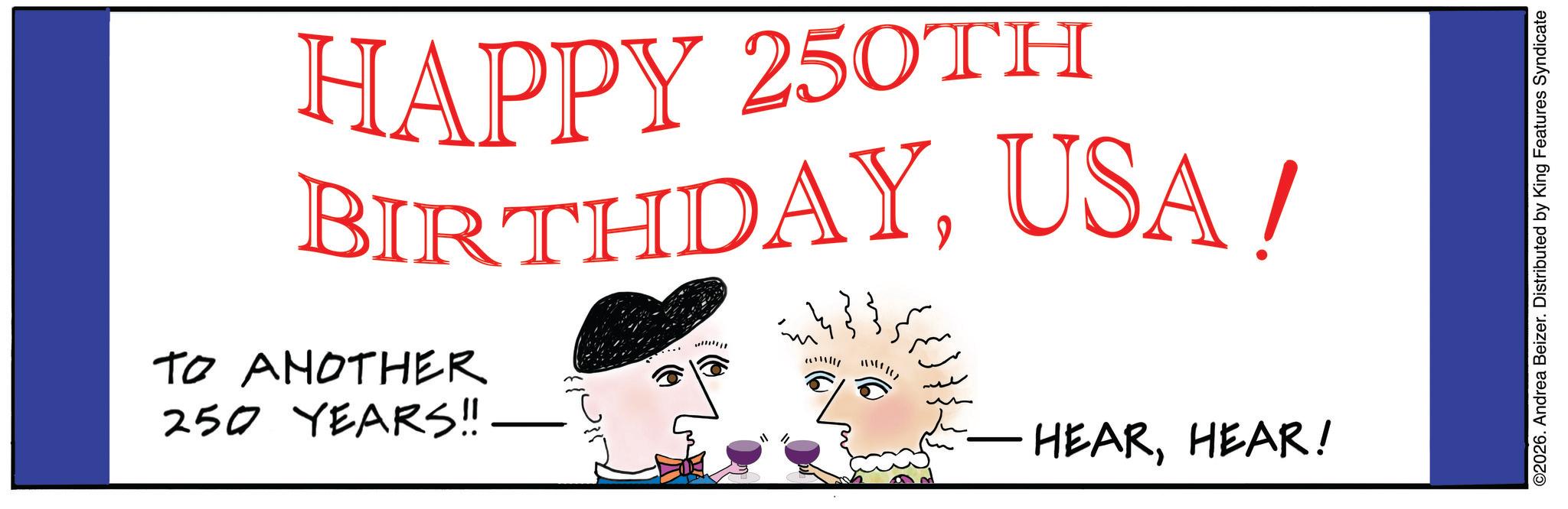 Holiday OCR: HAPPY 250TH BIRTHDAYUSA! TO ANOTHER 250 YEARS!! www W"Itz HEARHEAR! ©2026. Andrea Beizer. Distributed by King Features Syndicate HAPPY 250TH BIRTHDAYUSA ! TO ANOTHER 250 YEARS !! www W " Itz HEARHEAR ! © 2026 . Andrea Beizer . Distributed by King Features Syndicate