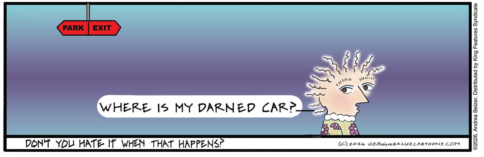 Graphic design OCR: PARK EXIT WHERE IS MY DARNED CAR?- DON'T YOU HATE IT WHEN THAT HAPPENS? (C) 2026. aeBeizer@ALICE CARTOONS.COM ©2026. Andrea Beizer. Distributed by King Features Syndicate PARK EXIT WHERE IS MY DARNED CAR ? - DON'T YOU HATE IT WHEN THAT HAPPENS ? ( C ) 2026. aeBeizer @ ALICE CARTOONS.COM © 2026 . Andrea Beizer . Distributed by King Features Syndicate