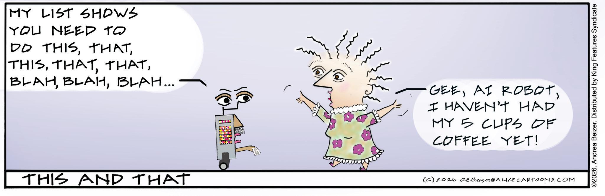 Graphics OCR: MY LIST SHOWS YOU NEED TO DO THISBLAH... m m THIS AND THAT (C) 2026. eBeizer@ALICE CARTOONS.COM GEEI HAVEN'T HAD MY 5 CUPS OF COFFEE YET! ©2026. Andrea Beizer. Distributed by King Features Syndicate MY LIST SHOWS YOU NEED TO DO THISBLAH BLAHBLAH ... m m THIS AND THAT ( C ) 2026. eBeizer @ ALICE CARTOONS.COM GEEAI ROBOTI HAVEN'T HAD MY 5 CUPS OF COFFEE YET ! © 2026 . Andrea Beizer . Distributed by King Features Syndicate