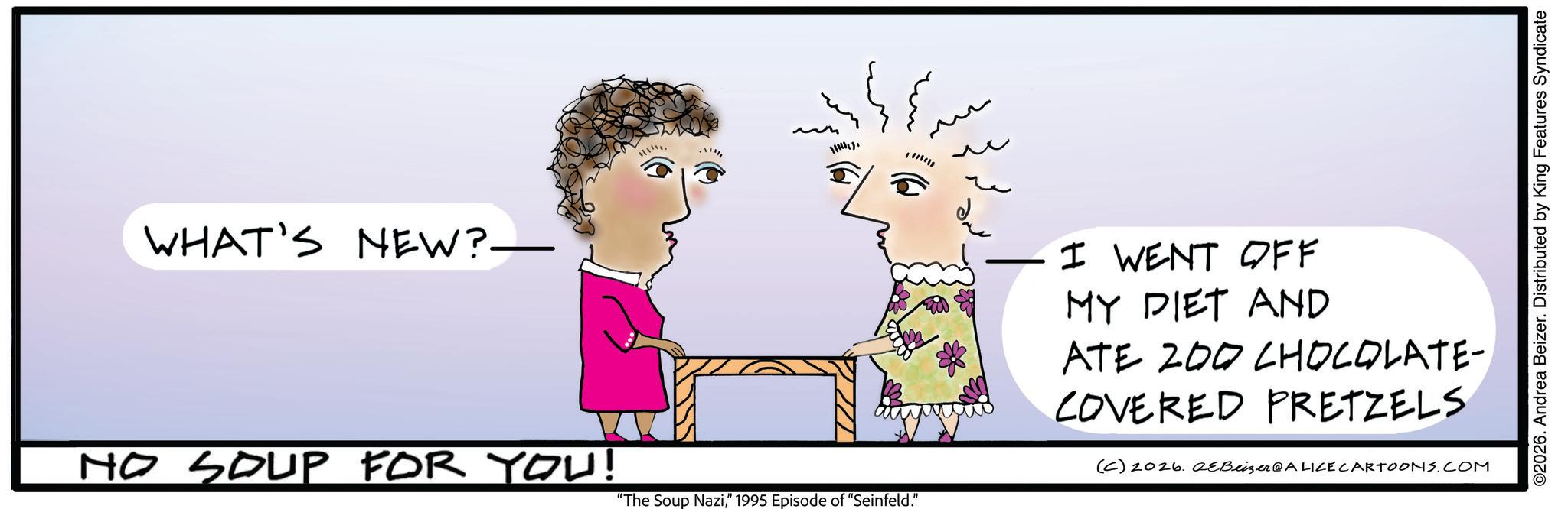 Fiction OCR: WHAT'S NEW?. NO SOUP FOR YOU! "The Soup Nazi" 1995 Episode of "Seinfeld." ©2026. Andrea Beizer. Distributed by King Features Syndicate I WENT OFF MY DIET AND ATE 200 CHOCOLATE- COVERED PRETZELS (C) 2026. QeBeizer@ALICE CARTOONS.COM WHAT'S NEW ?. NO SOUP FOR YOU ! " The Soup Nazi" 1995 Episode of " Seinfeld . " © 2026 . Andrea Beizer . Distributed by King Features Syndicate I WENT OFF MY DIET AND ATE 200 CHOCOLATE- COVERED PRETZELS ( C ) 2026. QeBeizer @ ALICE CARTOONS.COM