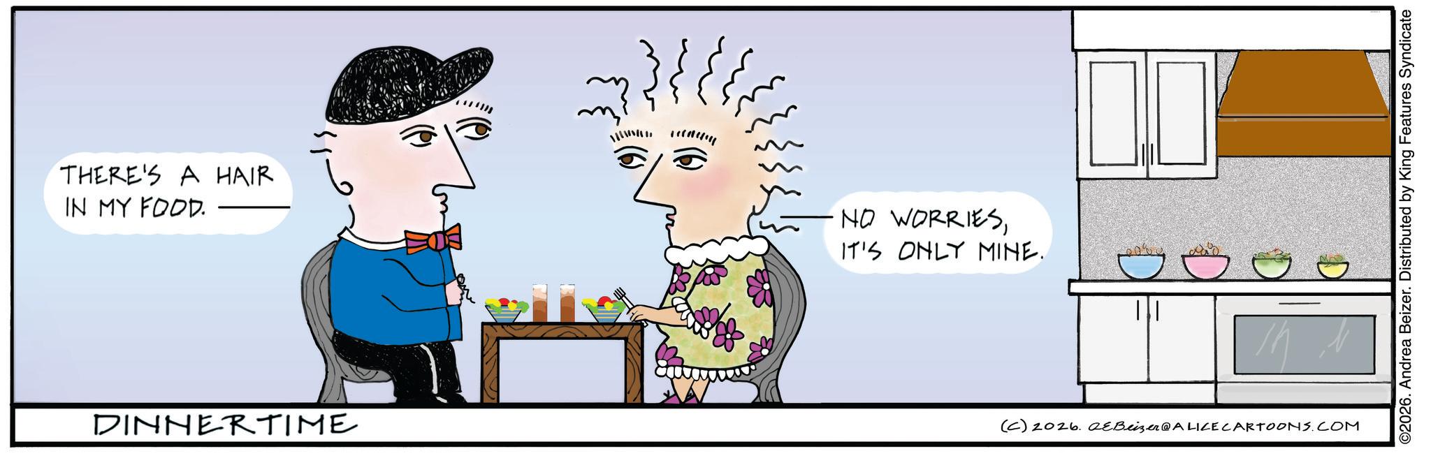 Sketch OCR: THERE'S A HAIR IN MY FOOD. NO WORRIESIT'S ONLY MINE. DINNERTIME (C) 2026. eBeizer@ALICE CARTOONS.COM ©2026. Andrea Beizer. Distributed by King Features Syndicate THERE'S A HAIR IN MY FOOD . NO WORRIESIT'S ONLY MINE . DINNERTIME ( C ) 2026. eBeizer @ ALICE CARTOONS.COM © 2026 . Andrea Beizer . Distributed by King Features Syndicate