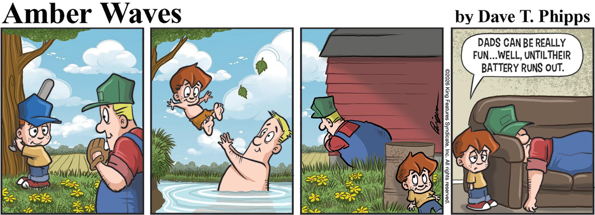 Comic book OCR: Amber Waves by Dave T. Phipps DADS CAN BE REALLY FUN... WELLUNTILTHEIR BATTERY RUNS OUT. ©2026 King Features SyndicateInc. All rights reserved. Amber Waves by Dave T. Phipps DADS CAN BE REALLY FUN ... WELLUNTILTHEIR BATTERY RUNS OUT . © 2026 King Features SyndicateInc. All rights reserved .