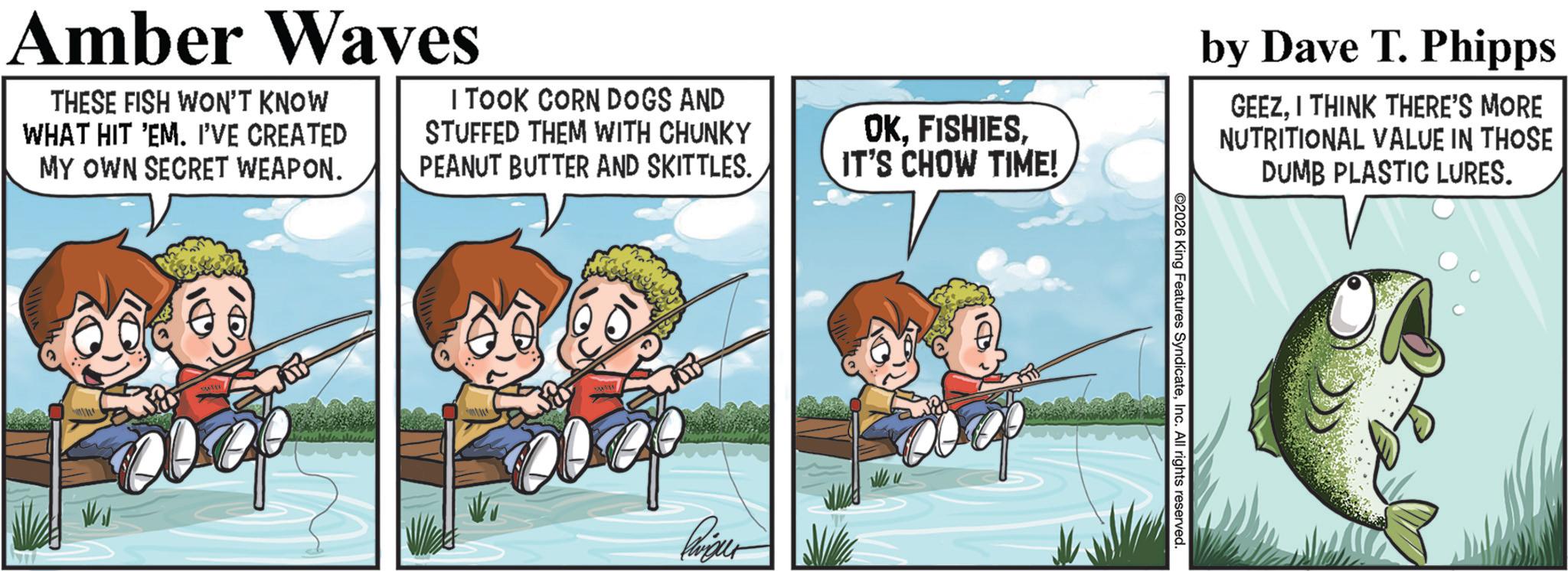 Fictional character OCR: Amber Waves THESE FISH WON'T KNOW WHAT HIT 'EM. I'VE CREATED MY OWN SECRET WEAPON. I TOOK CORN DOGS AND STUFFED THEM WITH CHUNKY PEANUT BUTTER AND SKITTLES. OK. FISHIESIT'S CHOW TIME! ??? ? by Dave T. Phipps GEEZI THINK THERE'S MORE NUTRITIONAL VALUE IN THOSE DUMB PLASTIC LURES. ©2026 King Features SyndicateInc. All rights reserved. Amber Waves THESE FISH WON'T KNOW WHAT HIT ' EM . I'VE CREATED MY OWN SECRET WEAPON . I TOOK CORN DOGS AND STUFFED THEM WITH CHUNKY PEANUT BUTTER AND SKITTLES . OK . FISHIESIT'S CHOW TIME ! ??? ? by Dave T. Phipps GEEZI THINK THERE'S MORE NUTRITIONAL VALUE IN THOSE DUMB PLASTIC LURES . © 2026 King Features SyndicateInc. All rights reserved .