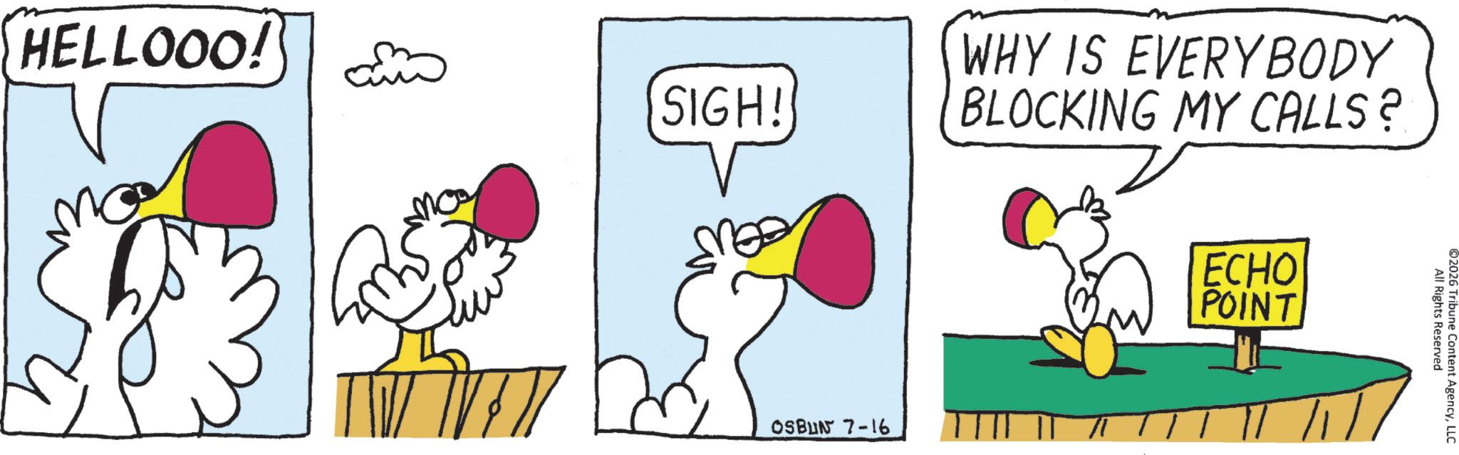 Beak OCR: HELLOOO! SIGH! WHY IS EVERYBODY BLOCKING MY CALLS? OSBUN 7-16 ECHO POINT All Rights Reserved ©2026 Tribune Content AgencyLLC HELLOOO ! SIGH ! WHY IS EVERYBODY BLOCKING MY CALLS ? OSBUN 7-16 ECHO POINT All Rights Reserved © 2026 Tribune Content Agency