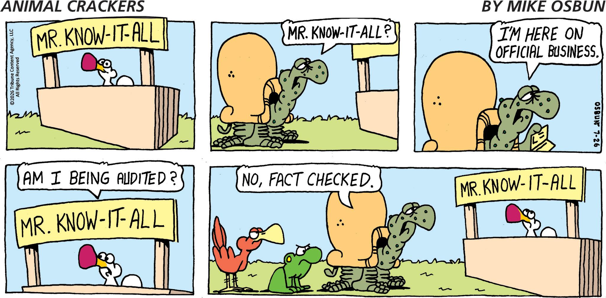 Comics OCR: ANIMAL CRACKERS ©2026 Tribune Content AgencyLLC All Rights Reserved MR. KNOW-IT-ALL ? - AM I BEING AUDITED? MR. KNOW-IT-ALL MR. KNOW-IT-ALL? NOFACT CHECKED. ??? BY MIKE OSBUN I'M HERE ON OFFICIAL BUSINESS. MR.KNOW-IT-ALL 05BUN 7-26 ANIMAL CRACKERS © 2026 Tribune Content AgencyLLC All Rights Reserved MR . KNOW - IT - ALL ? - AM I BEING AUDITED ? MR . KNOW - IT - ALL MR . KNOW - IT - ALL ? NOFACT CHECKED . ??? BY MIKE OSBUN I'M HERE ON OFFICIAL BUSINESS . MR.KNOW - IT - ALL 05BUN 7-26