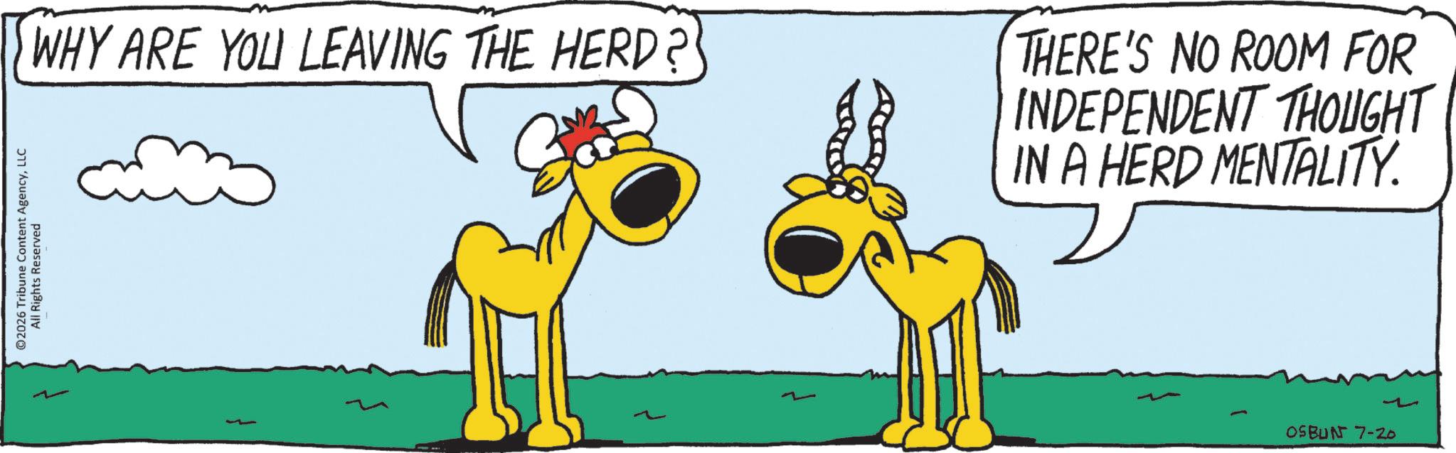 Tail OCR: ©2026 Tribune Content AgencyLLC All Rights Reserved WHY ARE YOU LEAVING THE HERD? THERE'S NO ROOM FOR INDEPENDENT THOUGHT IN A HERD MENTALITY. 1 OSBUN 7-20 © 2026 Tribune Content AgencyLLC All Rights Reserved WHY ARE YOU LEAVING THE HERD ? THERE'S NO ROOM FOR INDEPENDENT THOUGHT IN A HERD MENTALITY . 1 OSBUN 7-20