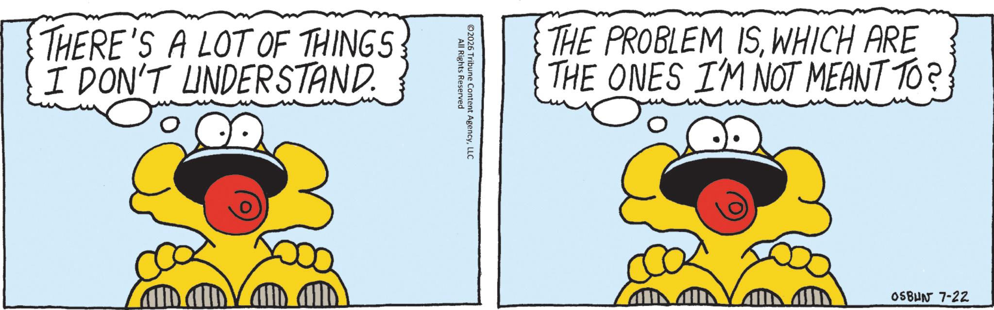 Happiness OCR: THERE'S A LOT OF THINGS I DON'T UNDERSTAND. All Rights Reserved ©2026 Tribune Content AgencyLLC THE PROBLEM ISWHICH ARE THE ONES I'M NOT MEANT TO?: OSBUN 7-22 THERE'S A LOT OF THINGS I DON'T UNDERSTAND . All Rights Reserved © 2026 Tribune Content AgencyLLC THE PROBLEM ISWHICH ARE THE ONES I'M NOT MEANT TO ?: OSBUN 7-22