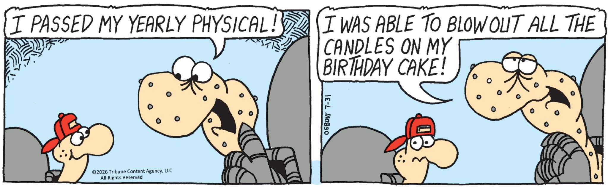 Comic book OCR: I PASSED MY YEARLY PHYSICAL! I WAS ABLE TO BLOW OUT ALL THE CANDLES ON MY BIRTHDAY CAKE! 0 ©2026 Tribune Content AgencyLLC All Rights Reserved OSBUNJ 7-31 I PASSED MY YEARLY PHYSICAL ! I WAS ABLE TO BLOW OUT ALL THE CANDLES ON MY BIRTHDAY CAKE ! 0 © 2026 Tribune Content AgencyLLC All Rights Reserved OSBUNJ 7-31