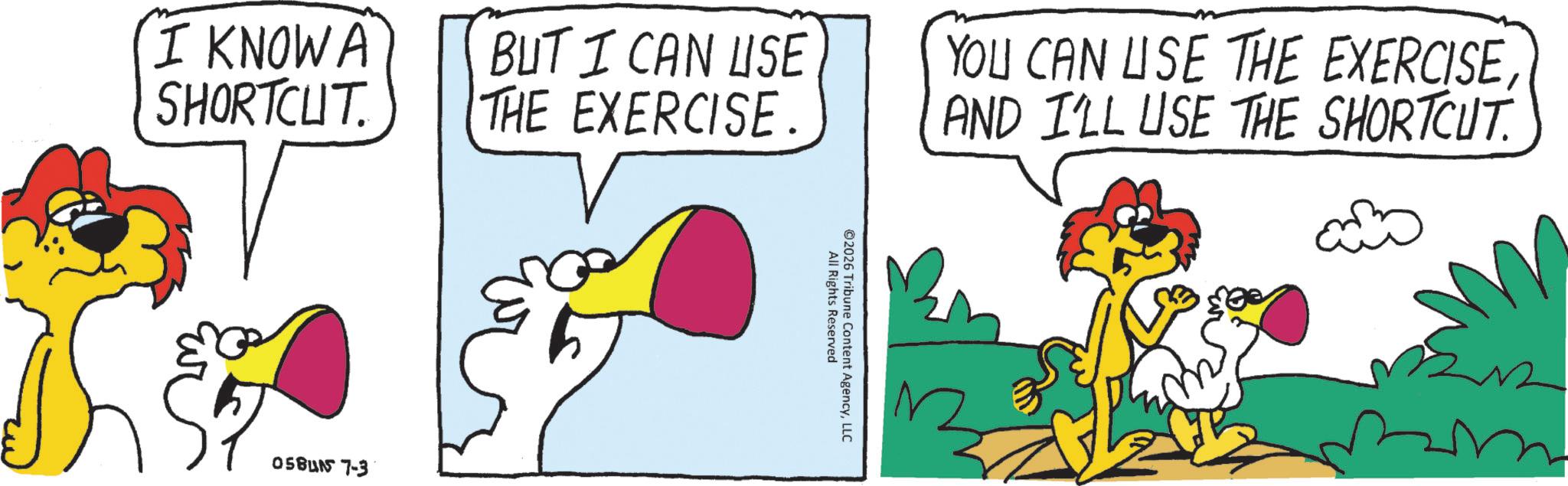 Tail OCR: I KNOW A SHORTCUT. BUT I CAN USE THE EXERCISE. 05BUN 7-3 YOU CAN USE THE EXERCISEAND I'LL USE THE SHORTCUT. ©2026 All Rights Reserved Tribune Content AgencyLLC I KNOW A SHORTCUT . BUT I CAN USE THE EXERCISE . 05BUN 7-3 YOU CAN USE THE EXERCISEAND I'LL USE THE SHORTCUT . © 2026 All Rights Reserved Tribune Content Agency