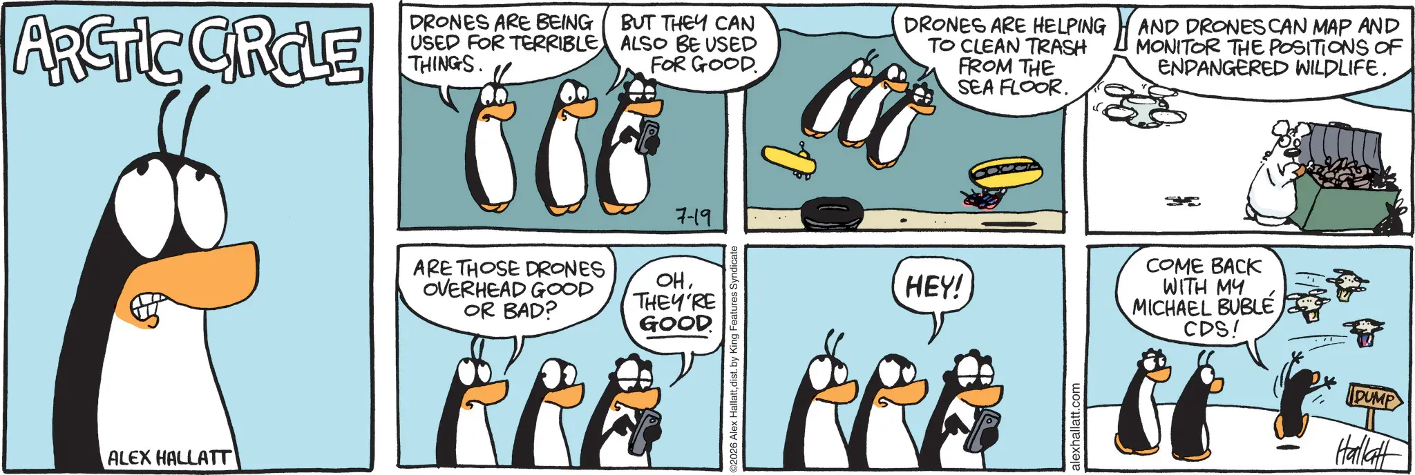 Comic book OCR: DRONES ARE BEING ARCTIC GROLE USED FOR TERRIBLE THINGS. BUT THEY CAN ALSO BE USED FOR GOOD a DRONES ARE HELPING TO CLEAN TRASH FROM THE SEA FLOOR. AND DRONES CAN MAP AND MONITOR THE POSITIONS OF ENDANGERED WILDLIFE. ALEX HALLATT 7-19 ARE THOSE DRONES OVERHEAD GOOD OR BAD? OHTHEY'RE GOOD 2026 Alex Hallattdist. by King Features Syndicate HEY! COME BACK WITH MY MICHAEL BUBLECDS! alexhallatt.com DUMP Hallatt DRONES ARE BEING ARCTIC GROLE USED FOR TERRIBLE THINGS . BUT THEY CAN ALSO BE USED FOR GOOD a DRONES ARE HELPING TO CLEAN TRASH FROM THE SEA FLOOR . AND DRONES CAN MAP AND MONITOR THE POSITIONS OF ENDANGERED WILDLIFE . ALEX HALLATT 7-19 ARE THOSE DRONES OVERHEAD GOOD OR BAD ? OHTHEY'RE GOOD 2026 Alex Hallattdist . by King Features Syndicate HEY ! COME BACK WITH MY MICHAEL BUBLECDS ! alexhallatt.com DUMP Hallatt