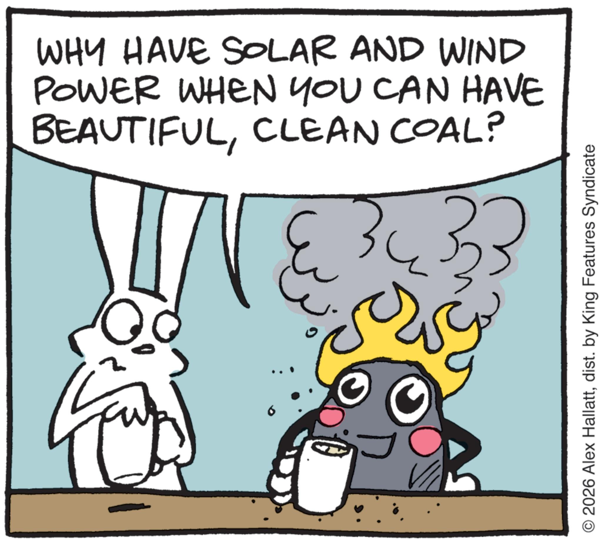 Fictional character OCR: WHY HAVE SOLAR AND WIND POWER WHEN YOU CAN HAVE BEAUTIFULCLEAN COAL? © 2026 Alex Hallattdist. by King Features Syndicate WHY HAVE SOLAR AND WIND POWER WHEN YOU CAN HAVE BEAUTIFULCLEAN COAL ? © 2026 Alex Hallattdist . by King Features Syndicate